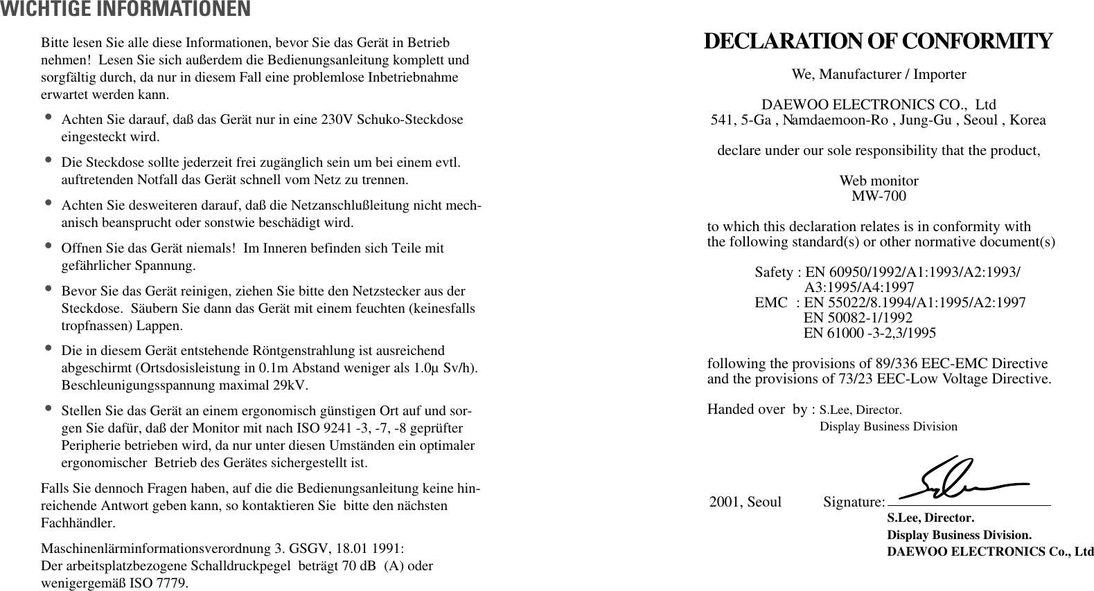 Bitte lesen Sie alle diese Informationen, bevor Sie das Gerät in Betriebnehmen!  Lesen Sie sich außerdem die Bedienungsanleitung komplett undsorgfältig durch, da nur in diesem Fall eine problemlose Inbetriebnahmeerwartet werden kann. •Achten Sie darauf, daß das Gerät nur in eine 230V Schuko-Steckdoseeingesteckt wird. •Die Steckdose sollte jederzeit frei zugänglich sein um bei einem evtl.auftretenden Notfall das Gerät schnell vom Netz zu trennen. •Achten Sie desweiteren darauf, daß die Netzanschlußleitung nicht mech-anisch beansprucht oder sonstwie beschädigt wird. •Offnen Sie das Gerät niemals!  Im Inneren befinden sich Teile mitgefährlicher Spannung. •Bevor Sie das Gerät reinigen, ziehen Sie bitte den Netzstecker aus derSteckdose.  Säubern Sie dann das Gerät mit einem feuchten (keinesfallstropfnassen) Lappen. •Die in diesem Gerät entstehende Röntgenstrahlung ist ausreichendabgeschirmt (Ortsdosisleistung in 0.1m Abstand weniger als 1.0µ Sv/h).Beschleunigungsspannung maximal 29kV. •Stellen Sie das Gerät an einem ergonomisch günstigen Ort auf und sor-gen Sie dafür, daß der Monitor mit nach ISO 9241 -3, -7, -8 geprüfterPeripherie betrieben wird, da nur unter diesen Umständen ein optimalerergonomischer  Betrieb des Gerätes sichergestellt ist. Falls Sie dennoch Fragen haben, auf die die Bedienungsanleitung keine hin-reichende Antwort geben kann, so kontaktieren Sie  bitte den nächstenFachhändler. Maschinenlärminformationsverordnung 3. GSGV, 18.01 1991:Der arbeitsplatzbezogene Schalldruckpegel  beträgt 70 dB  (A) oderwenigergemäß ISO 7779. WICHTIGE INFORMATIONENDECLARATION OF CONFORMITYWe, Manufacturer / Importer  DAEWOO ELECTRONICS CO.,  Ltd 541, 5-Ga , Namdaemoon-Ro , Jung-Gu , Seoul , Korea  declare under our sole responsibility that the product, Web monitor MW-700to which this declaration relates is in conformity with the following standard(s) or other normative document(s) Safety : EN 60950/1992/A1:1993/A2:1993/ A3:1995/A4:1997EMC : EN 55022/8.1994/A1:1995/A2:1997EN 50082-1/1992EN 61000 -3-2,3/1995following the provisions of 89/336 EEC-EMC Directive and the provisions of 73/23 EEC-Low Voltage Directive.  Handed over  by : S.Lee, Director. Display Business Division  2001, Seoul           Signature:                                                                 S.Lee, Director. Display Business Division.  DAEWOO ELECTRONICS Co., Ltd  