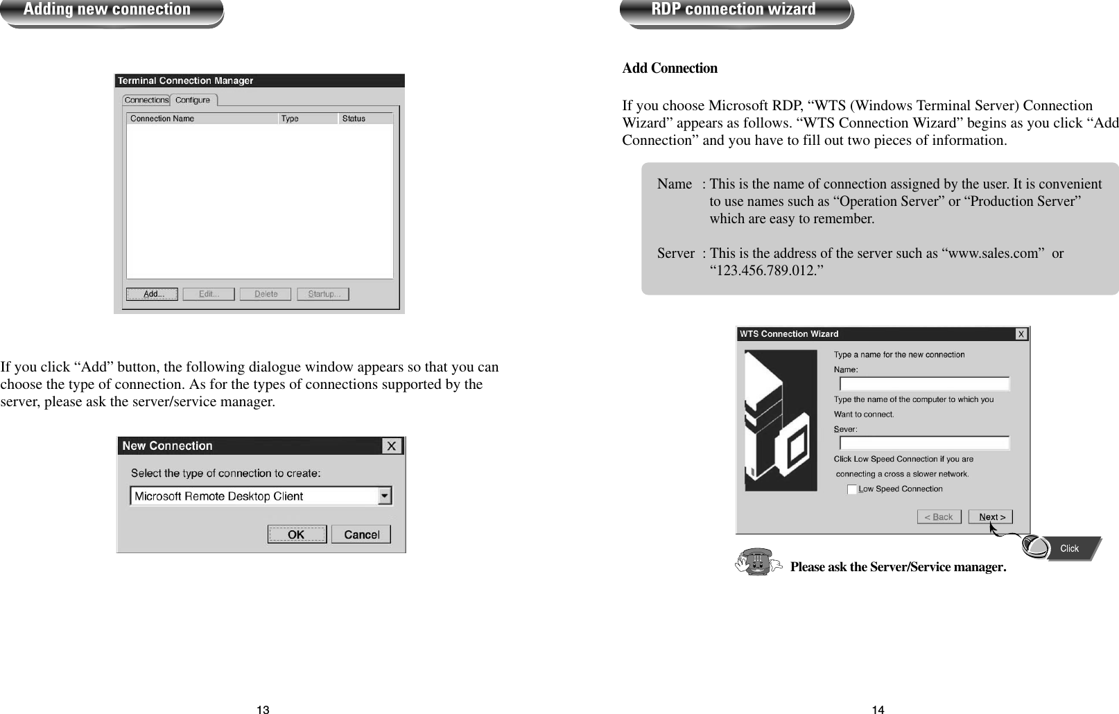 1413Add ConnectionIf you choose Microsoft RDP, “WTS (Windows Terminal Server) ConnectionWizard” appears as follows. “WTS Connection Wizard” begins as you click “AddConnection” and you have to fill out two pieces of information.Name : This is the name of connection assigned by the user. It is convenientto use names such as “Operation Server” or “Production Server”which are easy to remember.Server : This is the address of the server such as “www.sales.com”  or“123.456.789.012.”RDP connection wizardPlease ask the Server/Service manager.If you click “Add” button, the following dialogue window appears so that you canchoose the type of connection. As for the types of connections supported by theserver, please ask the server/service manager.Adding new connection