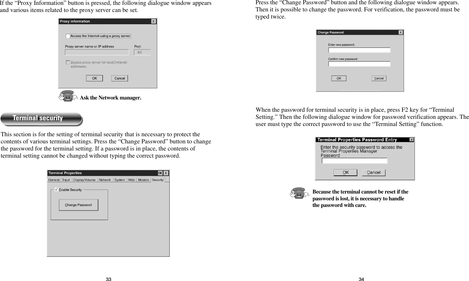 3433Press the “Change Password” button and the following dialogue window appears.Then it is possible to change the password. For verification, the password must betyped twice.When the password for terminal security is in place, press F2 key for “TerminalSetting.” Then the following dialogue window for password verification appears. Theuser must type the correct password to use the “Terminal Setting” function.Because the terminal cannot be reset if the password is lost, it is necessary to handle the password with care.If the “Proxy Information” button is pressed, the following dialogue window appearsand various items related to the proxy server can be set.Ask the Network manager.This section is for the setting of terminal security that is necessary to protect thecontents of various terminal settings. Press the “Change Password” button to changethe password for the terminal setting. If a password is in place, the contents ofterminal setting cannot be changed without typing the correct password.Terminal security