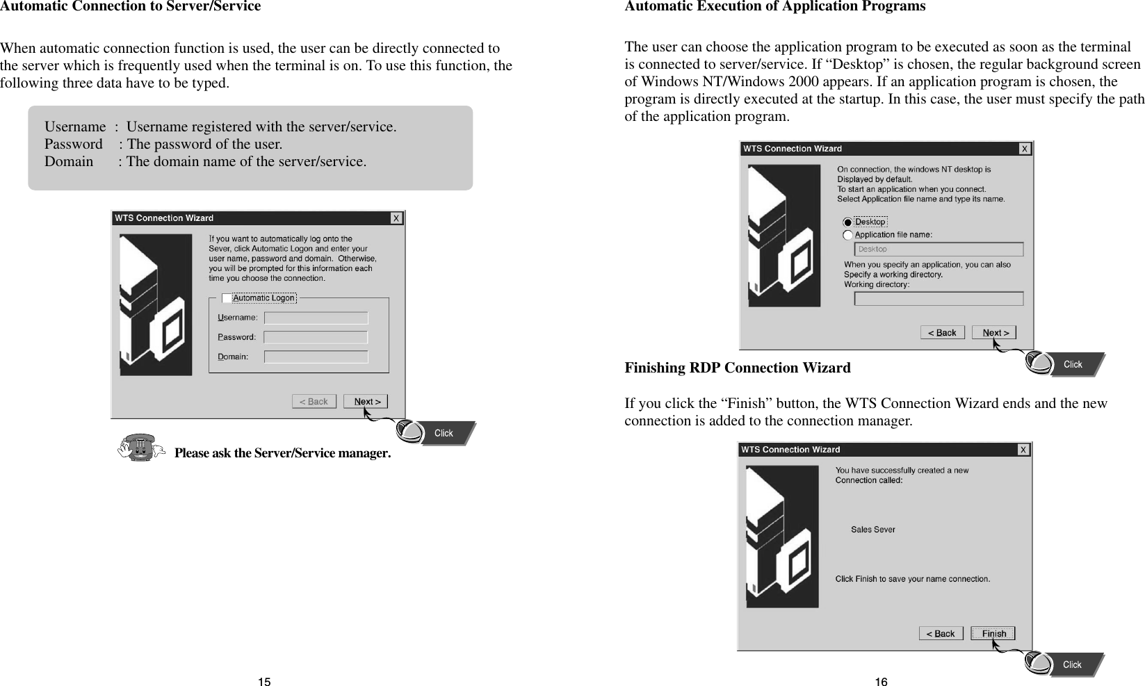 1615Automatic Execution of Application ProgramsThe user can choose the application program to be executed as soon as the terminalis connected to server/service. If “Desktop” is chosen, the regular background screenof Windows NT/Windows 2000 appears. If an application program is chosen, theprogram is directly executed at the startup. In this case, the user must specify the pathof the application program.Finishing RDP Connection WizardIf you click the “Finish” button, the WTS Connection Wizard ends and the newconnection is added to the connection manager.Automatic Connection to Server/ServiceWhen automatic connection function is used, the user can be directly connected tothe server which is frequently used when the terminal is on. To use this function, thefollowing three data have to be typed.Username:  Username registered with the server/service.Password : The password of the user.Domain : The domain name of the server/service.Please ask the Server/Service manager.