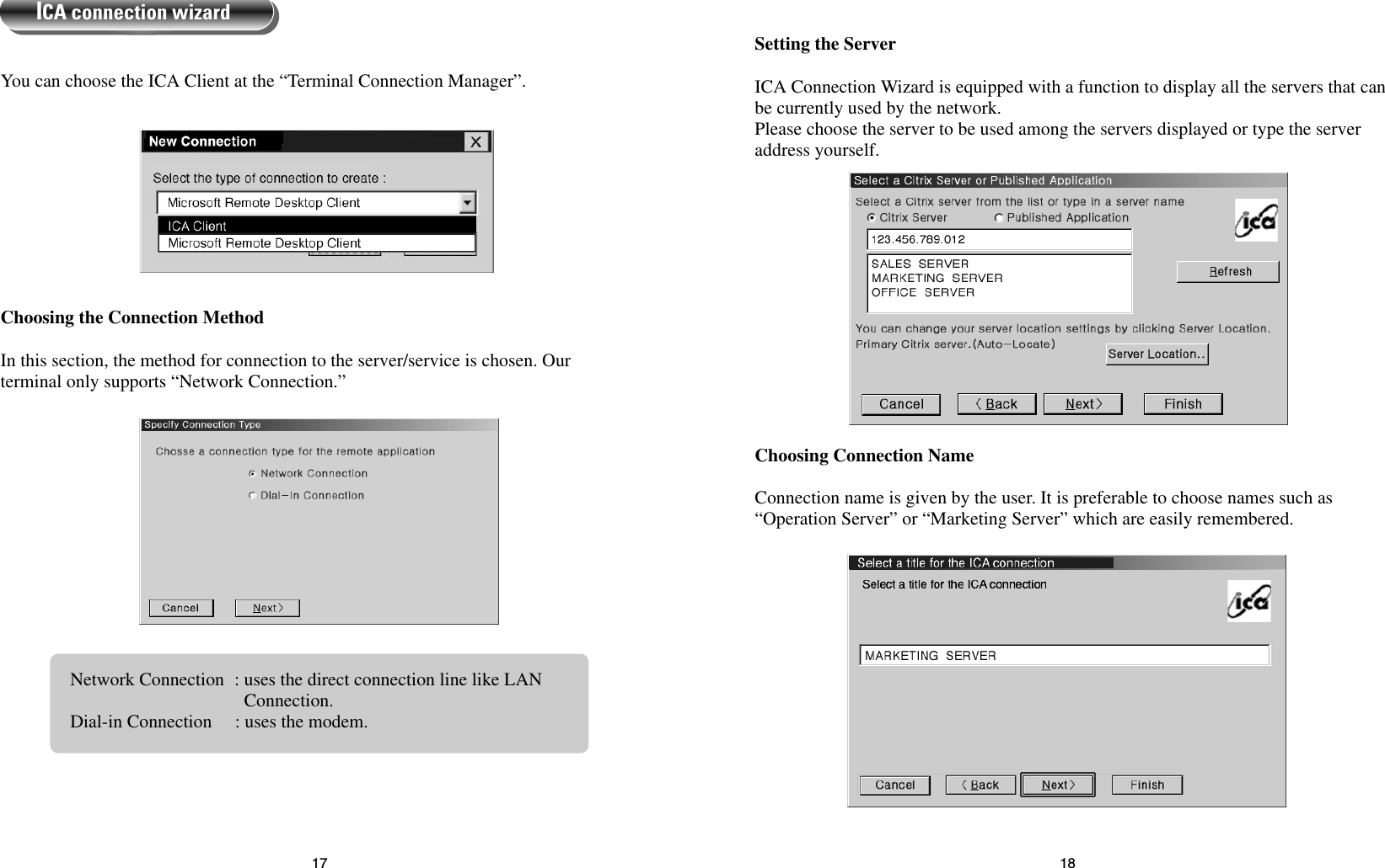 1817Choosing Connection Name Connection name is given by the user. It is preferable to choose names such as“Operation Server” or “Marketing Server” which are easily remembered.Setting the Server ICA Connection Wizard is equipped with a function to display all the servers that canbe currently used by the network.Please choose the server to be used among the servers displayed or type the serveraddress yourself.Choosing the Connection MethodIn this section, the method for connection to the server/service is chosen. Ourterminal only supports “Network Connection.”You can choose the ICA Client at the “Terminal Connection Manager”.ICA connection wizardNetwork Connection : uses the direct connection line like LANConnection.Dial-in Connection     : uses the modem.