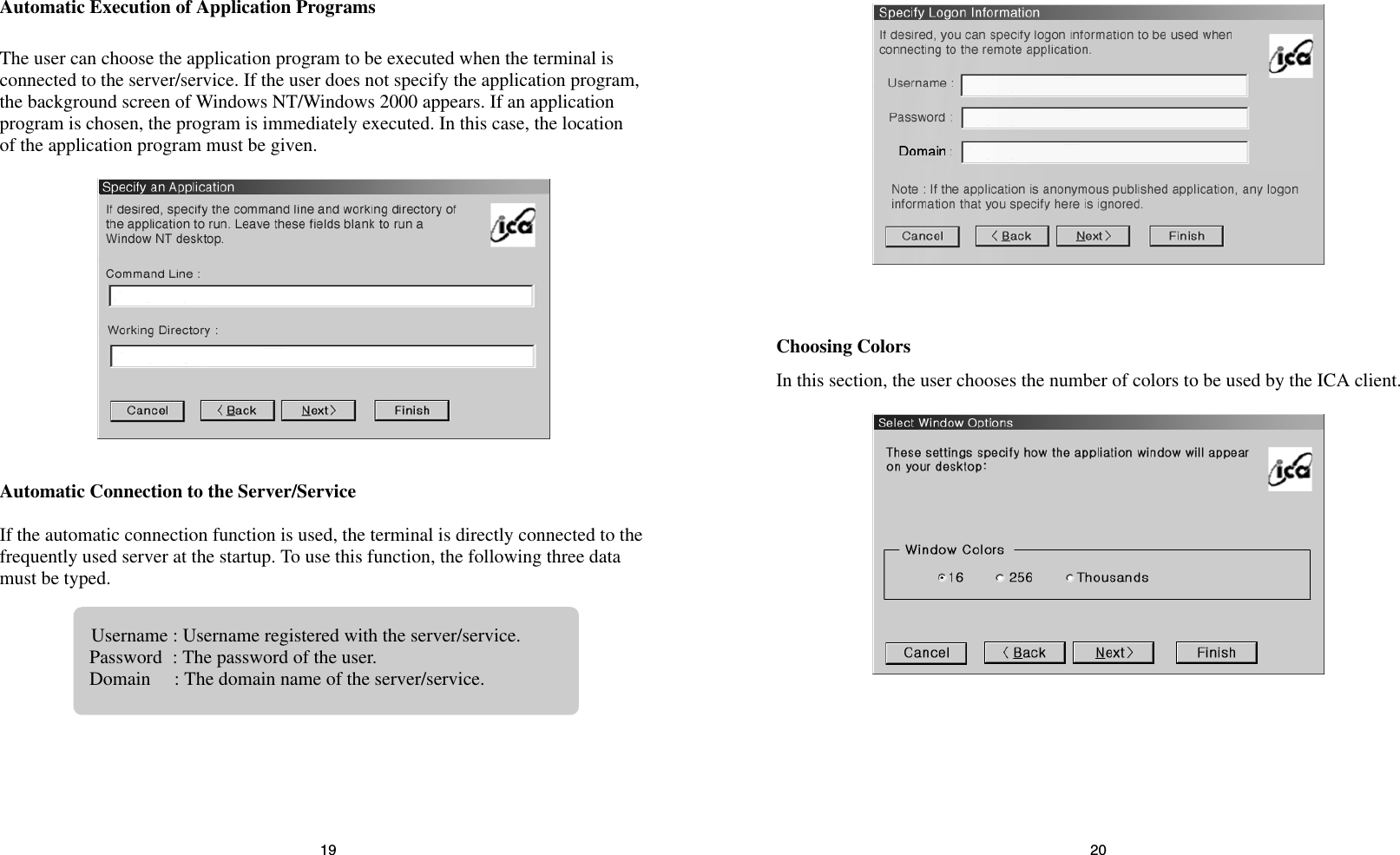 2019Choosing ColorsIn this section, the user chooses the number of colors to be used by the ICA client.Automatic Execution of Application ProgramsThe user can choose the application program to be executed when the terminal isconnected to the server/service. If the user does not specify the application program,the background screen of Windows NT/Windows 2000 appears. If an applicationprogram is chosen, the program is immediately executed. In this case, the locationof the application program must be given.Automatic Connection to the Server/ServiceIf the automatic connection function is used, the terminal is directly connected to thefrequently used server at the startup. To use this function, the following three datamust be typed.Username : Username registered with the server/service.Password : The password of the user.Domain     : The domain name of the server/service.