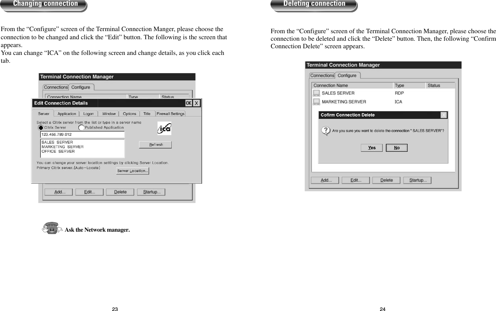 24From the “Configure” screen of the Terminal Connection Manager, please choose theconnection to be deleted and click the “Delete” button. Then, the following “ConfirmConnection Delete” screen appears.Deleting connection23From the “Configure” screen of the Terminal Connection Manger, please choose theconnection to be changed and click the “Edit” button. The following is the screen thatappears.You can change “ICA” on the following screen and change details, as you click eachtab.Ask the Network manager.Changing connection