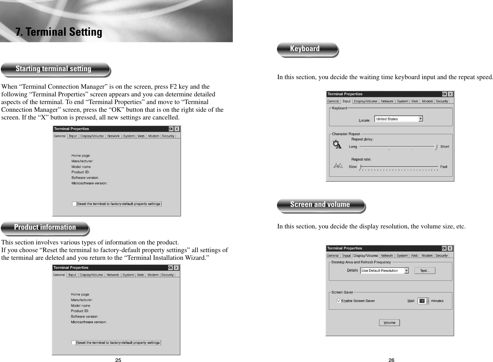 2625In this section, you decide the waiting time keyboard input and the repeat speed.In this section, you decide the display resolution, the volume size, etc.KeyboardScreen and volume7. Terminal SettingWhen “Terminal Connection Manager” is on the screen, press F2 key and thefollowing “Terminal Properties” screen appears and you can determine detailedaspects of the terminal. To end “Terminal Properties” and move to “TerminalConnection Manager” screen, press the “OK” button that is on the right side of thescreen. If the “X” button is pressed, all new settings are cancelled.This section involves various types of information on the product.If you choose “Reset the terminal to factory-default property settings” all settings ofthe terminal are deleted and you return to the “Terminal Installation Wizard.” Starting terminal settingProduct information