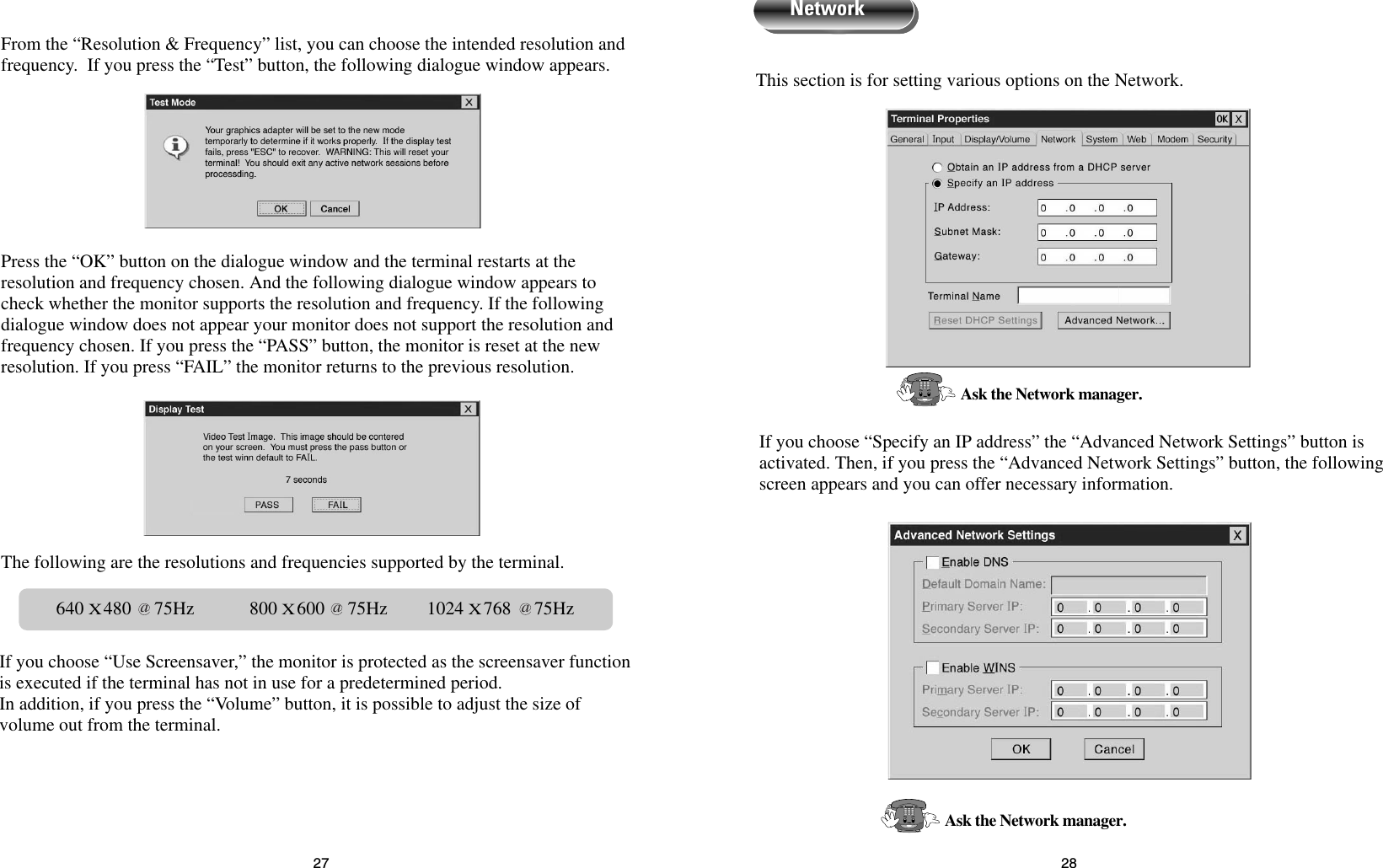 2827This section is for setting various options on the Network.If you choose “Specify an IP address” the “Advanced Network Settings” button isactivated. Then, if you press the “Advanced Network Settings” button, the followingscreen appears and you can offer necessary information.Ask the Network manager.Ask the Network manager.NetworkFrom the “Resolution &amp; Frequency” list, you can choose the intended resolution andfrequency.  If you press the “Test” button, the following dialogue window appears.Press the “OK” button on the dialogue window and the terminal restarts at theresolution and frequency chosen. And the following dialogue window appears tocheck whether the monitor supports the resolution and frequency. If the followingdialogue window does not appear your monitor does not support the resolution andfrequency chosen. If you press the “PASS” button, the monitor is reset at the newresolution. If you press “FAIL” the monitor returns to the previous resolution.The following are the resolutions and frequencies supported by the terminal.If you choose “Use Screensaver,” the monitor is protected as the screensaver functionis executed if the terminal has not in use for a predetermined period.In addition, if you press the “Volume” button, it is possible to adjust the size ofvolume out from the terminal.640 X480     75Hz            800 X600     75Hz 1024 X768     75Hzaaa