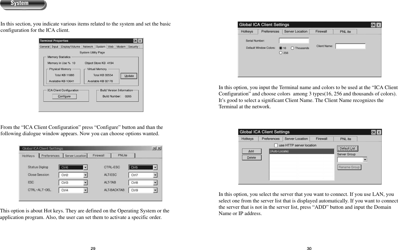 3029In this option, you input the Terminal name and colors to be used at the “ICA ClientConfiguration” and choose colors  among 3 types(16, 256 and thousands of colors).It’s good to select a significant Client Name. The Client Name recognizes theTerminal at the network.In this option, you select the server that you want to connect. If you use LAN, youselect one from the server list that is displayed automatically. If you want to connectthe server that is not in the server list, press “ADD” button and input the DomainName or IP address.In this section, you indicate various items related to the system and set the basicconfiguration for the ICA client.From the “ICA Client Configuration” press “Configure” button and than thefollowing dialogue window appears. Now you can choose options wanted.This option is about Hot keys. They are defined on the Operating System or theapplication program. Also, the user can set them to activate a specific order.System