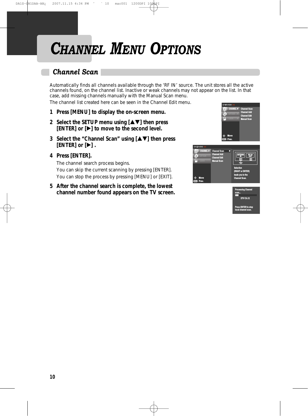 10Automatically finds all channels available through the ‘RF IN’ source. The unit stores all the activechannels found, on the channel list. Inactive or weak channels may not appear on the list. In thatcase, add missing channels manually with the Manual Scan menu.The channel list created here can be seen in the Channel Edit menu.1 Press [MENU] to display the on-screen menu.2 Select the SETUP menu using […†] then press [ENTER] or [√] to move to the second level.3 Select the “Channel Scan” using […†] then press [ENTER] or [√] .4 Press [ENTER].The channel search process begins.You can skip the current scanning by pressing [ENTER].You can stop the process by pressing [MENU] or [EXIT].5  After the channel search is complete, the lowest channel number found appears on the TV screen.Channel ScanMovePrev.CHANNEL √OPTIONLOCK√Channel ScanChannel AddChannel EditManual ScanSelection(RIGHT or ENTER)leads you to theChannel Scan.ANTENNAIN RF 3/4OUTProcessing Channelscan...DTV Ch.12Press ENTER to stoplocal channel scan.CHANNEL MENU OPTIONSMovePrev.CHANNEL √OPTION √LOCK √Channel ScanChannel AddChannel EditManual ScanDA1S-GN1DAA-AN¿   2007.11.15 4:34 PM  ˘ ` 10   mac001  1200DPI 100LPI