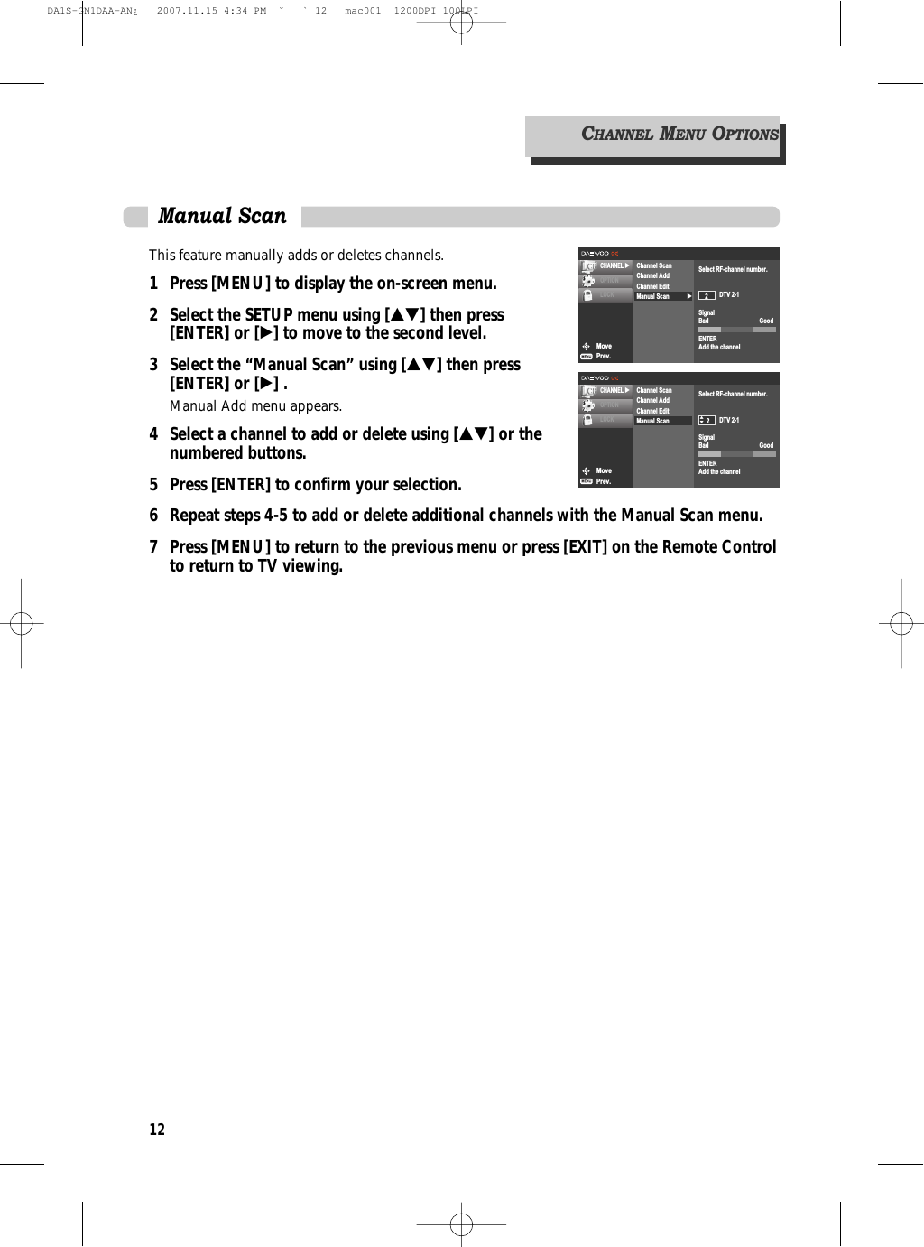 12This feature manually adds or deletes channels.1 Press [MENU] to display the on-screen menu.2 Select the SETUP menu using […†] then press [ENTER] or [√] to move to the second level.3 Select the “Manual Scan” using […†] then press [ENTER] or [√] .Manual Add menu appears.4  Select a channel to add or delete using […†] or the numbered buttons.5  Press [ENTER] to confirm your selection.6  Repeat steps 4-5 to add or delete additional channels with the Manual Scan menu.7  Press [MENU] to return to the previous menu or press [EXIT] on the Remote Controlto return to TV viewing.Manual ScanMovePrev.CHANNEL √OPTIONLOCK √Channel ScanChannel AddChannel EditManual ScanSelect RF-channel number.DTV 2-1SignalBad GoodENTERAdd the channel2MovePrev.CHANNEL √OPTIONLOCKChannel ScanChannel AddChannel EditManual ScanSelect RF-channel number.DTV 2-1SignalBad GoodENTERAdd the channel2œ √CHANNELMENUOPTIONSDA1S-GN1DAA-AN¿   2007.11.15 4:34 PM  ˘ ` 12   mac001  1200DPI 100LPI