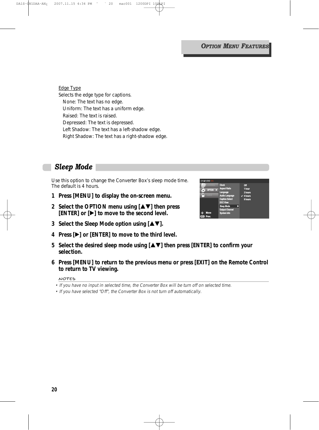 20Edge TypeSelects the edge type for captions.None: The text has no edge.Uniform: The text has a uniform edge.Raised: The text is raised.Depressed: The text is depressed.Left Shadow: The text has a left-shadow edge.Right Shadow: The text has a right-shadow edge.OPTIONMENUFEATURESUse this option to change the Converter Box’s sleep mode time.The default is 4 hours.1 Press [MENU] to display the on-screen menu.2 Select the OPTION menu using […†] then press [ENTER] or [√] to move to the second level.3 Select the Sleep Mode option using […†].4 Press [√] or [ENTER] to move to the third level.5  Select the desired sleep mode using […†] then press [ENTER] to confirm your selection.6 Press [MENU] to return to the previous menu or press [EXIT] on the Remote Controlto return to TV viewing.Notes• If you have no input in selected time, the Converter Box will be turn off on selected time. • If you have selected &quot;Off&quot;, the Converter Box is not turn off automatically.MovePrev.CHANNELOPTION √LOCK√ClockAspect RatioLanguageAudio LanguageCaption SelectDCC ViewSleep ModeOutput ChannelSystem InfoOff1 hour2 hours✔4 hours8 hoursSleep ModeDA1S-GN1DAA-AN¿   2007.11.15 4:34 PM  ˘ ` 20   mac001  1200DPI 100LPI