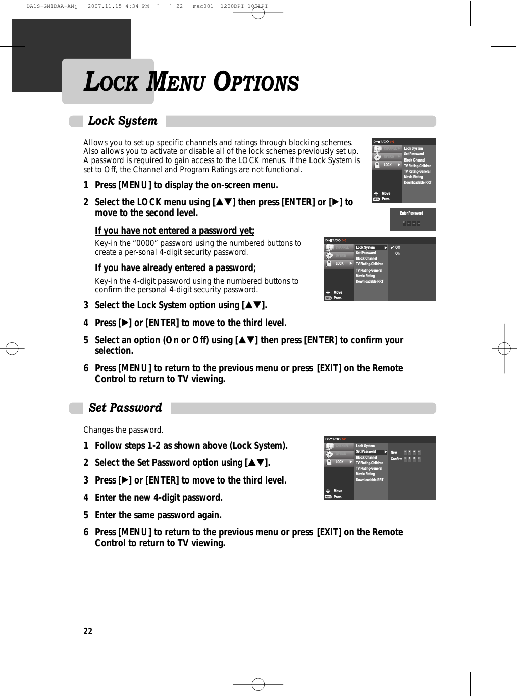 22Allows you to set up specific channels and ratings through blocking schemes.Also allows you to activate or disable all of the lock schemes previously set up.A password is required to gain access to the LOCK menus. If the Lock System isset to Off, the Channel and Program Ratings are not functional.1 Press [MENU] to display the on-screen menu.2 Select the LOCK menu using […†] then press [ENTER] or [√] to move to the second level.If you have not entered a password yet;Key-in the “0000” password using the numbered buttons tocreate a per-sonal 4-digit security password.If you have already entered a password;Key-in the 4-digit password using the numbered buttons toconfirm the personal 4-digit security password.3 Select the Lock System option using […†].4 Press [√] or [ENTER] to move to the third level.5  Select an option (On or Off) using […†] then press [ENTER] to confirm your selection.6 Press [MENU] to return to the previous menu or press [EXIT] on the Remote Control to return to TV viewing.Lock SystemChanges the password.1 Follow steps 1-2 as shown above (Lock System).2 Select the Set Password option using […†].3 Press [√] or [ENTER] to move to the third level.4  Enter the new 4-digit password.5  Enter the same password again.6 Press [MENU] to return to the previous menu or press [EXIT] on the Remote Control to return to TV viewing.Set PasswordMovePrev.CHANNELOPTIONLOCK √√Lock SystemSet PasswordBlock ChannelTV Rating-ChildrenTV Rating-GeneralMovie RatingDownloadable RRT✔OffOnMovePrev.CHANNELOPTIONLOCK √√Lock SystemSet PasswordBlock ChannelTV Rating-ChildrenTV Rating-GeneralMovie RatingDownloadable RRTNew *    *    *    *Confirm *    *    *    *MovePrev.CHANNEL √OPTION √LOCK √Lock SystemSet PasswordBlock ChannelTV Rating-ChildrenTV Rating-GeneralMovie RatingDownloadable RRTEnter Password*    –    –    –LOCK MENU OPTIONSDA1S-GN1DAA-AN¿   2007.11.15 4:34 PM  ˘ ` 22   mac001  1200DPI 100LPI