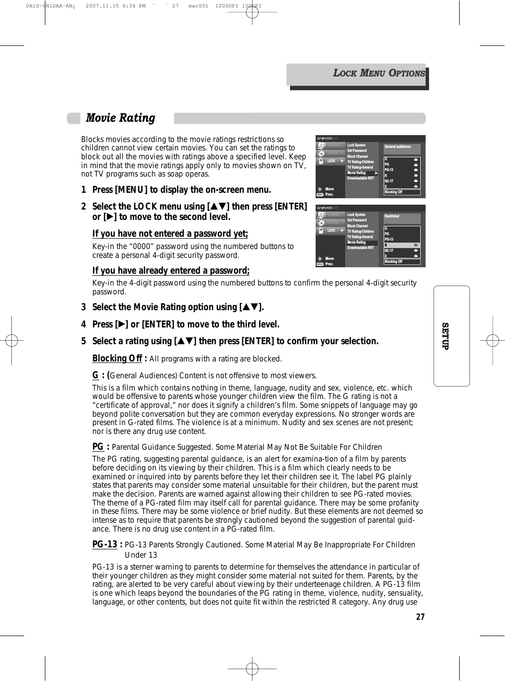 27SETUPBlocks movies according to the movie ratings restrictions sochildren cannot view certain movies. You can set the ratings toblock out all the movies with ratings above a specified level. Keepin mind that the movie ratings apply only to movies shown on TV,not TV programs such as soap operas.1 Press [MENU] to display the on-screen menu.2 Select the LOCK menu using […†] then press [ENTER]or [√] to move to the second level.If you have not entered a password yet;Key-in the “0000” password using the numbered buttons tocreate a personal 4-digit security password.If you have already entered a password;Key-in the 4-digit password using the numbered buttons to confirm the personal 4-digit securitypassword.3 Select the Movie Rating option using […†].4 Press [√] or [ENTER] to move to the third level.5  Select a rating using […†] then press [ENTER] to confirm your selection.Blocking Off: All programs with a rating are blocked.G : (General Audiences) Content is not offensive to most viewers.This is a film which contains nothing in theme, language, nudity and sex, violence, etc. whichwould be offensive to parents whose younger children view the film. The G rating is not a“certificate of approval,” nor does it signify a children’s film. Some snippets of language may gobeyond polite conversation but they are common everyday expressions. No stronger words arepresent in G-rated films. The violence is at a minimum. Nudity and sex scenes are not present;nor is there any drug use content.PG : Parental Guidance Suggested. Some Material May Not Be Suitable For ChildrenThe PG rating, suggesting parental guidance, is an alert for examina-tion of a film by parentsbefore deciding on its viewing by their children. This is a film which clearly needs to beexamined or inquired into by parents before they let their children see it. The label PG plainlystates that parents may consider some material unsuitable for their children, but the parent mustmake the decision. Parents are warned against allowing their children to see PG-rated movies.The theme of a PG-rated film may itself call for parental guidance. There may be some profanityin these films. There may be some violence or brief nudity. But these elements are not deemed sointense as to require that parents be strongly cautioned beyond the suggestion of parental guid-ance. There is no drug use content in a PG-rated film.PG-13 : PG-13 Parents Strongly Cautioned. Some Material May Be Inappropriate For ChildrenUnder 13PG-13 is a sterner warning to parents to determine for themselves the attendance in particular oftheir younger children as they might consider some material not suited for them. Parents, by therating, are alerted to be very careful about viewing by their underteenage children. A PG-13 filmis one which leaps beyond the boundaries of the PG rating in theme, violence, nudity, sensuality,language, or other contents, but does not quite fit within the restricted R category. Any drug useMovePrev.CHANNELOPTIONLOCK √√Lock SystemSet PasswordBlock ChannelTV Rating-ChildrenTV Rating-GeneralMovie RatingDownloadable RRTGPGPG-13RNC-17XBlocking OffGeneral audiencesMovePrev.CHANNELOPTIONLOCK √Lock SystemSet PasswordBlock ChannelTV Rating-ChildrenTV Rating-GeneralMovie RatingDownloadable RRTGPGPG-13RNC-17XBlocking OffRestrictedLOCKMENUOPTIONSMovie RatingDA1S-GN1DAA-AN¿   2007.11.15 4:34 PM  ˘ ` 27   mac001  1200DPI 100LPI