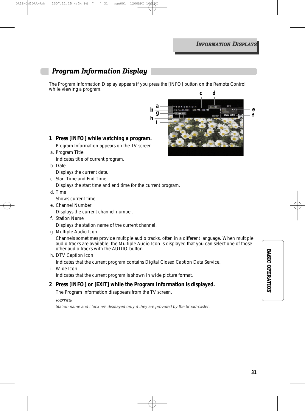 31BASIC OPERATIONProgram Information DisplayThe Program Information Display appears if you press the [INFO] button on the Remote Controlwhile viewing a program.1 Press [INFO] while watching a program.Program Information appears on the TV screen.a. Program TitleIndicates title of current program.b. DateDisplays the current date.c. Start Time and End TimeDisplays the start time and end time for the current program.d. TimeShows current time.e. Channel NumberDisplays the current channel number.f. Station NameDisplays the station name of the current channel.g. Multiple Audio IconChannels sometimes provide multiple audio tracks, often in a different language. When multipleaudio tracks are available, the Multiple Audio Icon is displayed that you can select one of thoseother audio tracks with the AUDIO button.h. DTV Caption IconIndicates that the current program contains Digital Closed Caption Data Service.i. Wide IconIndicates that the current program is shown in wide picture format.2 Press [INFO] or [EXIT] while the Program Information is displayed.The Program Information disappears from the TV screen.NotesStation name and clock are displayed only if they are provided by the broad-caster.INFORMATIONDISPLAYSDWE 3803agibhc defDA1S-GN1DAA-AN¿   2007.11.15 4:34 PM  ˘ ` 31   mac001  1200DPI 100LPI