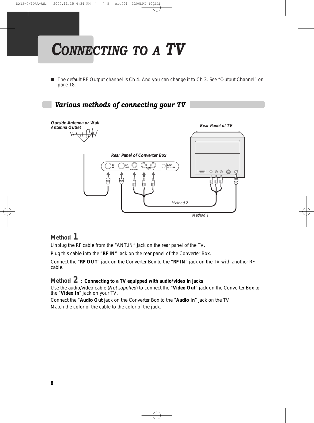 8Various methods of connecting your TVMethod 1Unplug the RF cable from the “ANT.IN” Jack on the rear panel of the TV. Plug this cable into the “RF IN” jack on the rear panel of the Converter Box. Connect the “RF OUT” jack on the Converter Box to the “RF IN” jack on the TV with another RFcable.Method 2 : Connecting to a TV equipped with audio/video in jacksUse the audio/video cable (Not supplied) to connect the “Video Out” jack on the Converter Box tothe “Video In” jack on your TV. Connect the “Audio Out jack on the Converter Box to the “Audio In” jack on the TV.Match the color of the cable to the color of the jack.■The default RF Output channel is Ch 4. And you can change it to Ch 3. See “Output Channel” onpage 18.CONNECTING TO A TVOutside Antenna or WallAntenna OutletRear Panel of Converter BoxRear Panel of TVMethod 1Method 2DA1S-GN1DAA-AN¿   2007.11.15 4:34 PM  ˘ ` 8   mac001  1200DPI 100LPI