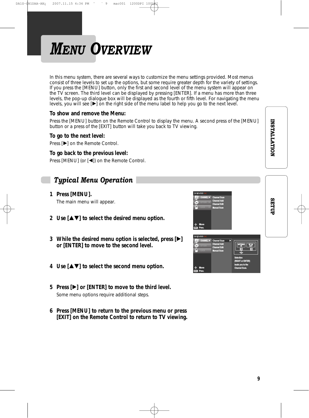 9INSTALLATION SETUPMENU OVERVIEWMovePrev.CHANNEL √OPTION √LOCK √Channel ScanChannel AddChannel EditManual ScanTypical Menu OperationIn this menu system, there are several ways to customize the menu settings provided. Most menusconsist of three levels to set up the options, but some require greater depth for the variety of settings.If you press the [MENU] button, only the first and second level of the menu system will appear onthe TV screen. The third level can be displayed by pressing [ENTER]. If a menu has more than threelevels, the pop-up dialogue box will be displayed as the fourth or fifth level. For navigating the menulevels, you will see [√] on the right side of the menu label to help you go to the next level.To show and remove the Menu:Press the [MENU] button on the Remote Control to display the menu. A second press of the [MENU]button or a press of the [EXIT] button will take you back to TV viewing.To go to the next level:Press [√] on the Remote Control.To go back to the previous level:Press [MENU] (or [œ]) on the Remote Control.1 Press [MENU].The main menu will appear.2 Use […†] to select the desired menu option.3 While the desired menu option is selected, press [√] or [ENTER] to move to the second level.4 Use […†] to select the second menu option.5 Press [√] or [ENTER] to move to the third level.Some menu options require additional steps.6 Press [MENU] to return to the previous menu or press [EXIT] on the Remote Control to return to TV viewing.MovePrev.CHANNEL √OPTIONLOCK√Channel ScanChannel AddChannel EditManual ScanSelection(RIGHT or ENTER)leads you to theChannel Scan.ANTENNAIN RF 3/4OUTDA1S-GN1DAA-AN¿   2007.11.15 4:34 PM  ˘ ` 9   mac001  1200DPI 100LPI