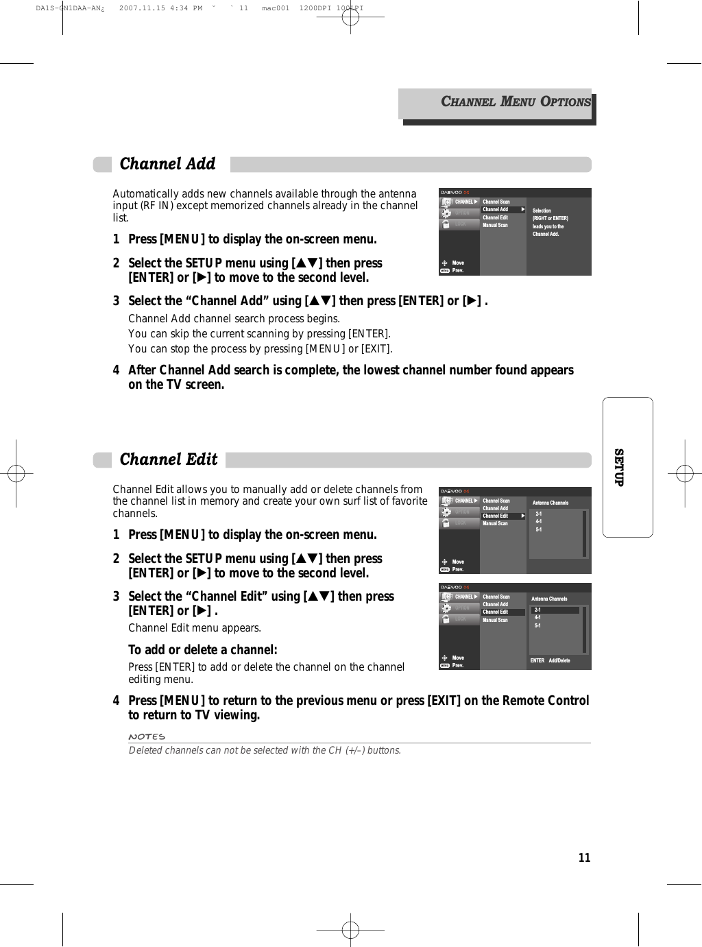 11SETUPAutomatically adds new channels available through the antennainput (RF IN) except memorized channels already in the channellist.1 Press [MENU] to display the on-screen menu.2 Select the SETUP menu using […†] then press [ENTER] or [√] to move to the second level.3 Select the “Channel Add” using […†] then press [ENTER] or [√] .Channel Add channel search process begins.You can skip the current scanning by pressing [ENTER].You can stop the process by pressing [MENU] or [EXIT].4 After Channel Add search is complete, the lowest channel number found appears on the TV screen.MovePrev.CHANNEL √OPTIONLOCK√Channel ScanChannel AddChannel EditManual ScanSelection(RIGHT or ENTER)leads you to theChannel Add.Channel AddChannel Edit allows you to manually add or delete channels fromthe channel list in memory and create your own surf list of favoritechannels. 1 Press [MENU] to display the on-screen menu.2 Select the SETUP menu using […†] then press [ENTER] or [√] to move to the second level.3 Select the “Channel Edit” using […†] then press [ENTER] or [√] .Channel Edit menu appears.To add or delete a channel:Press [ENTER] to add or delete the channel on the channelediting menu.4 Press [MENU] to return to the previous menu or press [EXIT] on the Remote Controlto return to TV viewing.NotesDeleted channels can not be selected with the CH (+/–) buttons.Channel EditMovePrev.CHANNEL √OPTIONLOCK√Channel ScanChannel AddChannel EditManual ScanAntenna Channels2-14-15-1MovePrev.CHANNEL √OPTIONLOCKChannel ScanChannel AddChannel EditManual ScanAntenna Channels2-14-15-1ENTER    Add/DeleteCHANNELMENUOPTIONSDA1S-GN1DAA-AN¿   2007.11.15 4:34 PM  ˘ ` 11   mac001  1200DPI 100LPI