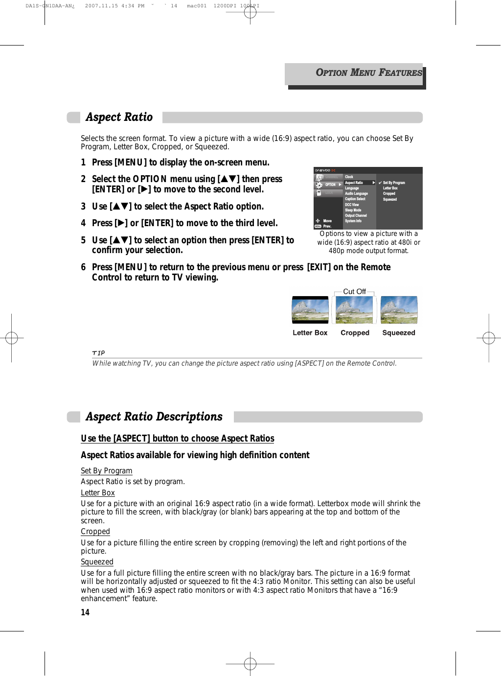 14Selects the screen format. To view a picture with a wide (16:9) aspect ratio, you can choose Set ByProgram, Letter Box, Cropped, or Squeezed. 1 Press [MENU] to display the on-screen menu.2 Select the OPTION menu using […†] then press [ENTER] or [√] to move to the second level.3 Use […†] to select the Aspect Ratio option.4 Press [√] or [ENTER] to move to the third level.5 Use […†] to select an option then press [ENTER] to confirm your selection.6 Press [MENU] to return to the previous menu or press [EXIT] on the Remote Control to return to TV viewing.TIPWhile watching TV, you can change the picture aspect ratio using [ASPECT] on the Remote Control. Aspect RatioMovePrev.CHANNELOPTION √LOCK√ClockAspect RatioLanguageAudio LanguageCaption SelectDCC ViewSleep ModeOutput ChannelSystem Info✔Set By ProgramLetter BoxCroppedSqueezedOPTIONMENUFEATURESOptions to view a picture with awide (16:9) aspect ratio at 480i or480p mode output format.Use the [ASPECT] button to choose Aspect RatiosAspect Ratios available for viewing high definition contentAspect Ratio DescriptionsSet By ProgramAspect Ratio is set by program.Letter BoxUse for a picture with an original 16:9 aspect ratio (in a wide format). Letterbox mode will shrink thepicture to fill the screen, with black/gray (or blank) bars appearing at the top and bottom of thescreen.CroppedUse for a picture filling the entire screen by cropping (removing) the left and right portions of thepicture.SqueezedUse for a full picture filling the entire screen with no black/gray bars. The picture in a 16:9 formatwill be horizontally adjusted or squeezed to fit the 4:3 ratio Monitor. This setting can also be usefulwhen used with 16:9 aspect ratio monitors or with 4:3 aspect ratio Monitors that have a “16:9enhancement” feature.DA1S-GN1DAA-AN¿   2007.11.15 4:34 PM  ˘ ` 14   mac001  1200DPI 100LPI