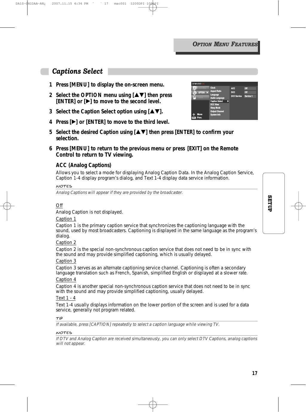 17SETUP1 Press [MENU] to display the on-screen menu.2 Select the OPTION menu using […†] then press [ENTER] or [√] to move to the second level.3 Select the Caption Select option using […†].4 Press [√] or [ENTER] to move to the third level.5  Select the desired Caption using […†] then press [ENTER] to confirm your selection.6 Press [MENU] to return to the previous menu or press [EXIT] on the Remote Control to return to TV viewing.ACC (Analog Captions)Allows you to select a mode for displaying Analog Caption Data. In the Analog Caption Service,Caption 1-4 display program’s dialog, and Text 1-4 display data service information.NotesAnalog Captions will appear if they are provided by the broadcaster.OffAnalog Caption is not displayed.Caption 1Caption 1 is the primary caption service that synchronizes the captioning language with thesound, used by most broadcasters. Captioning is displayed in the same language as the program’sdialog.Caption 2Caption 2 is the special non-synchronous caption service that does not need to be in sync withthe sound and may provide simplified captioning, which is usually delayed.Caption 3Caption 3 serves as an alternate captioning service channel. Captioning is often a secondarylanguage translation such as French, Spanish, simplified English or displayed at a slower rate.Caption 4Caption 4 is another special non-synchronous caption service that does not need to be in syncwith the sound and may provide simplified captioning, usually delayed.Text 1 - 4Text 1-4 usually displays information on the lower portion of the screen and is used for a dataservice, generally not program related.TipIf available, press [CAPTION] repeatedly to select a caption language while viewing TV.NotesIf DTV and Analog Caption are received simultaneously, you can only select DTV Captions, analog captionswill not appear.Captions SelectMovePrev.CHANNELOPTION √LOCK√ClockAspect RatioLanguageAudio LanguageCaption SelectDCC ViewSleep ModeOutput ChannelSystem InfoACC OffDCC OffDCC Service Service 1OPTIONMENUFEATURESDA1S-GN1DAA-AN¿   2007.11.15 4:34 PM  ˘ ` 17   mac001  1200DPI 100LPI