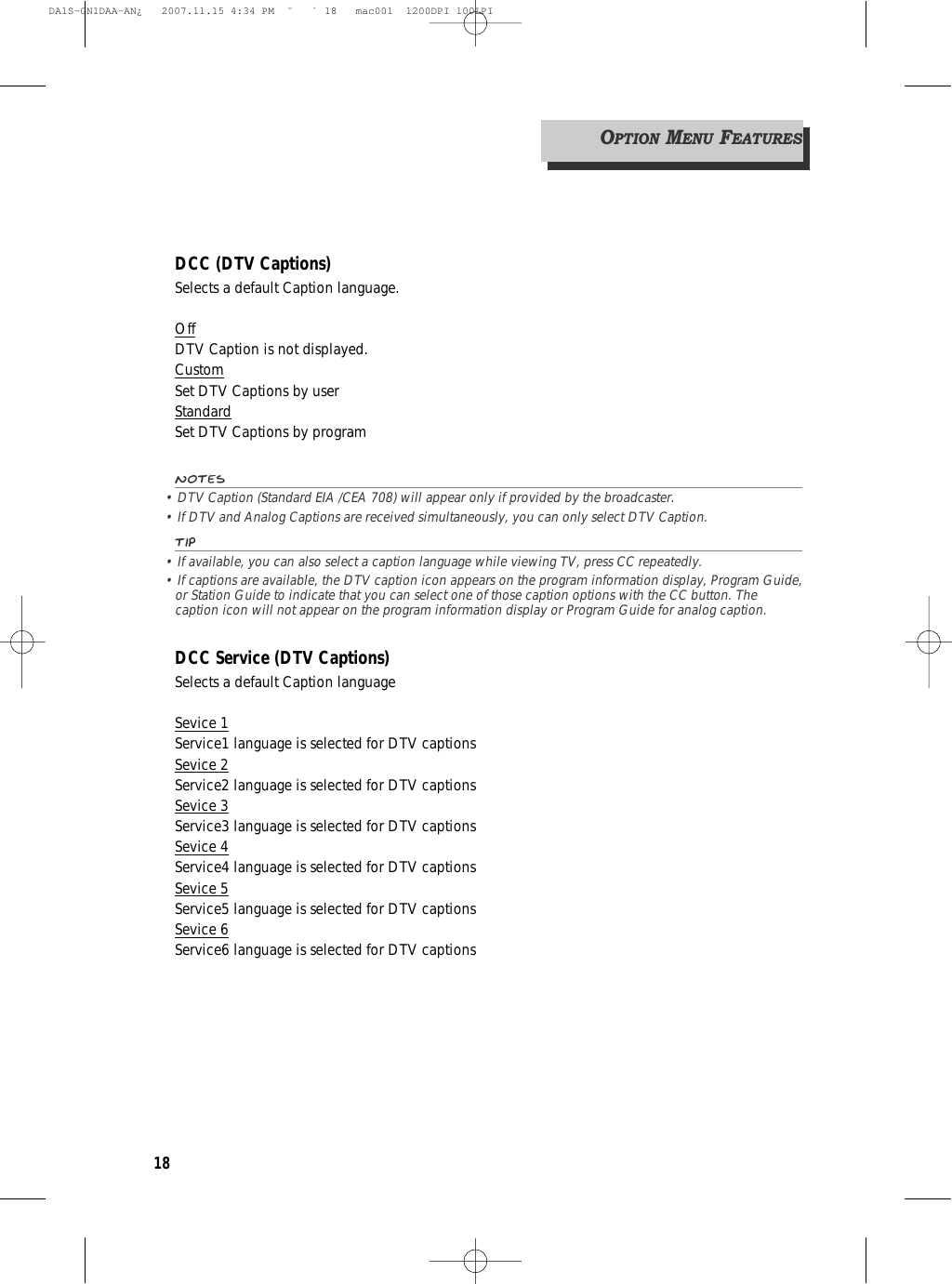 18DCC (DTV Captions)Selects a default Caption language.OffDTV Caption is not displayed.CustomSet DTV Captions by userStandardSet DTV Captions by programNotes• DTV Caption (Standard EIA /CEA 708) will appear only if provided by the broadcaster.• If DTV and Analog Captions are received simultaneously, you can only select DTV Caption.Tip• If available, you can also select a caption language while viewing TV, press CC repeatedly.• If captions are available, the DTV caption icon appears on the program information display, Program Guide,or Station Guide to indicate that you can select one of those caption options with the CC button. Thecaption icon will not appear on the program information display or Program Guide for analog caption.DCC Service (DTV Captions)Selects a default Caption languageSevice 1Service1 language is selected for DTV captionsSevice 2Service2 language is selected for DTV captionsSevice 3Service3 language is selected for DTV captionsSevice 4Service4 language is selected for DTV captionsSevice 5Service5 language is selected for DTV captionsSevice 6Service6 language is selected for DTV captionsOPTIONMENUFEATURESDA1S-GN1DAA-AN¿   2007.11.15 4:34 PM  ˘ ` 18   mac001  1200DPI 100LPI