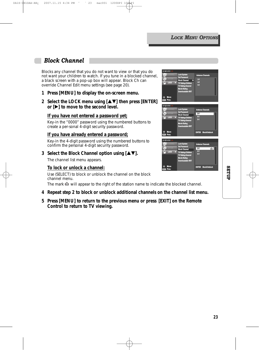 23SETUPBlocks any channel that you do not want to view or that you donot want your children to watch. If you tune in a blocked channel,a black screen with a pop-up box will appear. Block Ch canoverride Channel Edit menu settings (see page 20).1 Press [MENU] to display the on-screen menu.2 Select the LOCK menu using […†] then press [ENTER]or [√] to move to the second level.If you have not entered a password yet;Key-in the “0000” password using the numbered buttons tocreate a per-sonal 4-digit security password.If you have already entered a password;Key-in the 4-digit password using the numbered buttons toconfirm the personal 4-digit security password.3 Select the Block Channel option using […†].The channel list menu appears.To lock or unlock a channel:Use (SELECT) to block or unblock the channel on the blockchannel menu.The mark will appear to the right of the station name to indicate the blocked channel.4 Repeat step 2 to block or unblock additional channels on the channel list menu.5 Press [MENU] to return to the previous menu or press [EXIT] on the Remote Control to return to TV viewing.Block ChannelMovePrev.CHANNELOPTIONLOCK √√Lock SystemSet PasswordBlock ChannelTV Rating-ChildrenTV Rating-GeneralMovie RatingDownloadable RRTAntenna Channels2-14-15-1MovePrev.CHANNELOPTIONLOCK √Lock SystemSet PasswordBlock ChannelTV Rating-ChildrenTV Rating-GeneralMovie RatingDownloadable RRTAntenna Channels2-14-15-1ENTER    Block/UnblockMovePrev.CHANNELOPTIONLOCK √Lock SystemSet PasswordBlock ChannelTV Rating-ChildrenTV Rating-GeneralMovie RatingDownloadable RRTENTER    Block/UnblockAntenna Channels2-14-15-1LOCKMENUOPTIONSDA1S-GN1DAA-AN¿   2007.11.15 4:34 PM  ˘ ` 23   mac001  1200DPI 100LPI