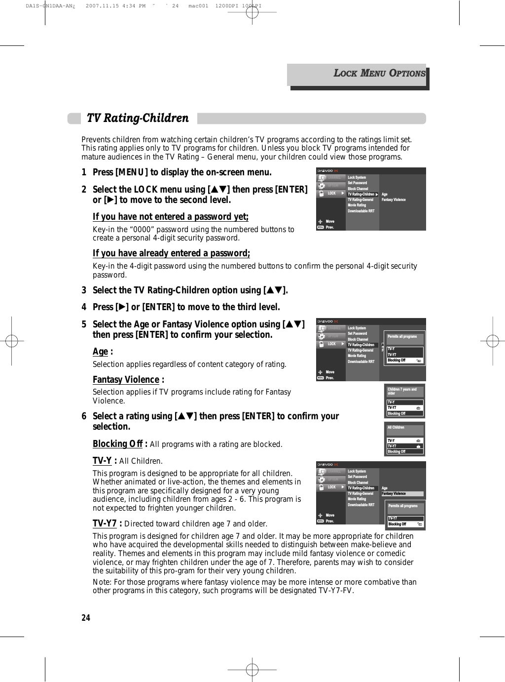 24Prevents children from watching certain children’s TV programs according to the ratings limit set.This rating applies only to TV programs for children. Unless you block TV programs intended formature audiences in the TV Rating – General menu, your children could view those programs.1 Press [MENU] to display the on-screen menu.2 Select the LOCK menu using […†] then press [ENTER]or [√] to move to the second level.If you have not entered a password yet;Key-in the “0000” password using the numbered buttons tocreate a personal 4-digit security password.If you have already entered a password;Key-in the 4-digit password using the numbered buttons to confirm the personal 4-digit securitypassword.3 Select the TV Rating-Children option using […†].4 Press [√] or [ENTER] to move to the third level.5  Select the Age or Fantasy Violence option using […†] then press [ENTER] to confirm your selection.Age : Selection applies regardless of content category of rating.Fantasy Violence : Selection applies if TV programs include rating for FantasyViolence.6 Select a rating using […†] then press [ENTER] to confirm your selection.Blocking Off : All programs with a rating are blocked.TV-Y : All Children.This program is designed to be appropriate for all children.Whether animated or live-action, the themes and elements inthis program are specifically designed for a very youngaudience, including children from ages 2 - 6. This program isnot expected to frighten younger children.TV-Y7 : Directed toward children age 7 and older.This program is designed for children age 7 and older. It may be more appropriate for childrenwho have acquired the developmental skills needed to distinguish between make-believe andreality. Themes and elements in this program may include mild fantasy violence or comedicviolence, or may frighten children under the age of 7. Therefore, parents may wish to considerthe suitability of this pro-gram for their very young children.Note: For those programs where fantasy violence may be more intense or more combative thanother programs in this category, such programs will be designated TV-Y7-FV.TV Rating-ChildrenMovePrev.CHANNELOPTIONLOCK √√Lock SystemSet PasswordBlock ChannelTV Rating-ChildrenTV Rating-GeneralMovie RatingDownloadable RRTAgeFantasy ViolenceMovePrev.CHANNELOPTIONLOCK √Lock SystemSet PasswordBlock ChannelTV Rating-ChildrenTV Rating-GeneralMovie RatingDownloadable RRTAgeFantasy ViolenceTV-YTV-Y7Blocking OffPermits all programsMovePrev.CHANNELOPTIONLOCK √Lock SystemSet PasswordBlock ChannelTV Rating-ChildrenTV Rating-GeneralMovie RatingDownloadable RRTAgeFantasy ViolenceTV-YTV-Y7Blocking OffChildren 7 years andolderTV-YTV-Y7Blocking OffAll Children LOCKMENUOPTIONSTV-Y7Blocking OffPermits all programsDA1S-GN1DAA-AN¿   2007.11.15 4:34 PM  ˘ ` 24   mac001  1200DPI 100LPI