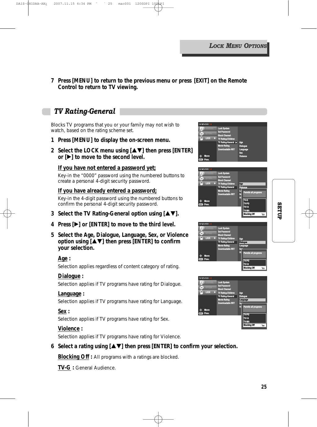 25SETUP7 Press [MENU] to return to the previous menu or press [EXIT] on the Remote Control to return to TV viewing.Blocks TV programs that you or your family may not wish towatch, based on the rating scheme set.1 Press [MENU] to display the on-screen menu.2 Select the LOCK menu using […†] then press [ENTER]or [√] to move to the second level.If you have not entered a password yet;Key-in the “0000” password using the numbered buttons tocreate a personal 4-digit security password.If you have already entered a password;Key-in the 4-digit password using the numbered buttons toconfirm the personal 4-digit security password.3 Select the TV Rating-General option using […†].4 Press [√] or [ENTER] to move to the third level.5  Select the Age, Dialogue, Language, Sex, or Violence option using […†] then press [ENTER] to confirm your selection.Age : Selection applies regardless of content category of rating.Dialogue : Selection applies if TV programs have rating for Dialogue.Language : Selection applies if TV programs have rating for Language.Sex : Selection applies if TV programs have rating for Sex.Violence : Selection applies if TV programs have rating for Violence.6 Select a rating using […†] then press [ENTER] to confirm your selection.Blocking Off: All programs with a ratings are blocked.TV-G : General Audience.TV Rating-GeneralMovePrev.CHANNELOPTIONLOCK √Lock SystemSet PasswordBlock ChannelTV Rating-ChildrenTV Rating-GeneralMovie RatingDownloadable RRTAgeDialogueLanguageSexViolenceTV-PGTV-14TV-MABlocking OffPermits all programsMovePrev.CHANNELOPTIONLOCK √√Lock SystemSet PasswordBlock ChannelTV Rating-ChildrenTV Rating-GeneralMovie RatingDownloadable RRTAgeDialogueLanguageSexViolenceMovePrev.CHANNELOPTIONLOCK √Lock SystemSet PasswordBlock ChannelTV Rating-ChildrenTV Rating-GeneralMovie RatingDownloadable RRTAgeDialogueLanguageSexViolenceTV-GTV-PGTV-14TV-MABlocking OffPermits all programsMovePrev.CHANNELOPTIONLOCK √Lock SystemSet PasswordBlock ChannelTV Rating-ChildrenTV Rating-GeneralMovie RatingDownloadable RRTAgeDialogueLanguageSexViolenceTV-PGTV-14Blocking OffPermits all programsLOCKMENUOPTIONSDA1S-GN1DAA-AN¿   2007.11.15 4:34 PM  ˘ ` 25   mac001  1200DPI 100LPI