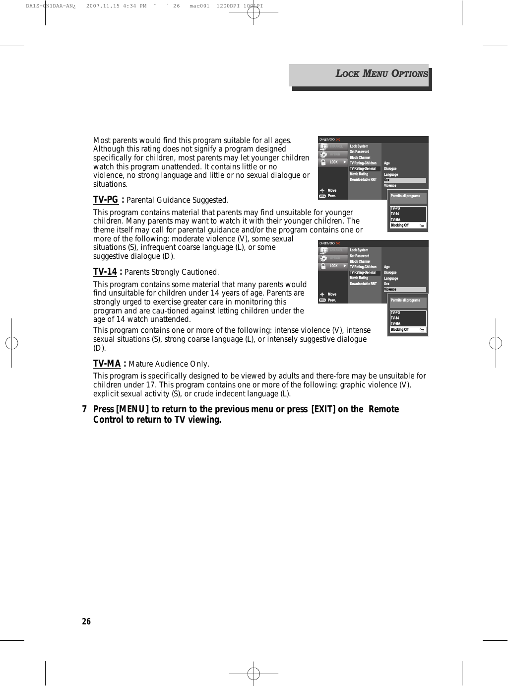 26Most parents would find this program suitable for all ages.Although this rating does not signify a program designedspecifically for children, most parents may let younger childrenwatch this program unattended. It contains little or noviolence, no strong language and little or no sexual dialogue orsituations.TV-PG : Parental Guidance Suggested.This program contains material that parents may find unsuitable for youngerchildren. Many parents may want to watch it with their younger children. Thetheme itself may call for parental guidance and/or the program contains one ormore of the following: moderate violence (V), some sexualsituations (S), infrequent coarse language (L), or somesuggestive dialogue (D).TV-14 : Parents Strongly Cautioned.This program contains some material that many parents wouldfind unsuitable for children under 14 years of age. Parents arestrongly urged to exercise greater care in monitoring thisprogram and are cau-tioned against letting children under theage of 14 watch unattended.This program contains one or more of the following: intense violence (V), intensesexual situations (S), strong coarse language (L), or intensely suggestive dialogue(D).TV-MA : Mature Audience Only.This program is specifically designed to be viewed by adults and there-fore may be unsuitable forchildren under 17. This program contains one or more of the following: graphic violence (V),explicit sexual activity (S), or crude indecent language (L).7 Press [MENU] to return to the previous menu or press [EXIT] on the  Remote Control to return to TV viewing.MovePrev.CHANNELOPTIONLOCK √Lock SystemSet PasswordBlock ChannelTV Rating-ChildrenTV Rating-GeneralMovie RatingDownloadable RRTAgeDialogueLanguageSexViolenceTV-PGTV-14TV-MABlocking OffPermits all programsMovePrev.CHANNELOPTIONLOCK √Lock SystemSet PasswordBlock ChannelTV Rating-ChildrenTV Rating-GeneralMovie RatingDownloadable RRTAgeDialogueLanguageSexViolenceTV-PGTV-14TV-MABlocking OffPermits all programsLOCKMENUOPTIONSDA1S-GN1DAA-AN¿   2007.11.15 4:34 PM  ˘ ` 26   mac001  1200DPI 100LPI