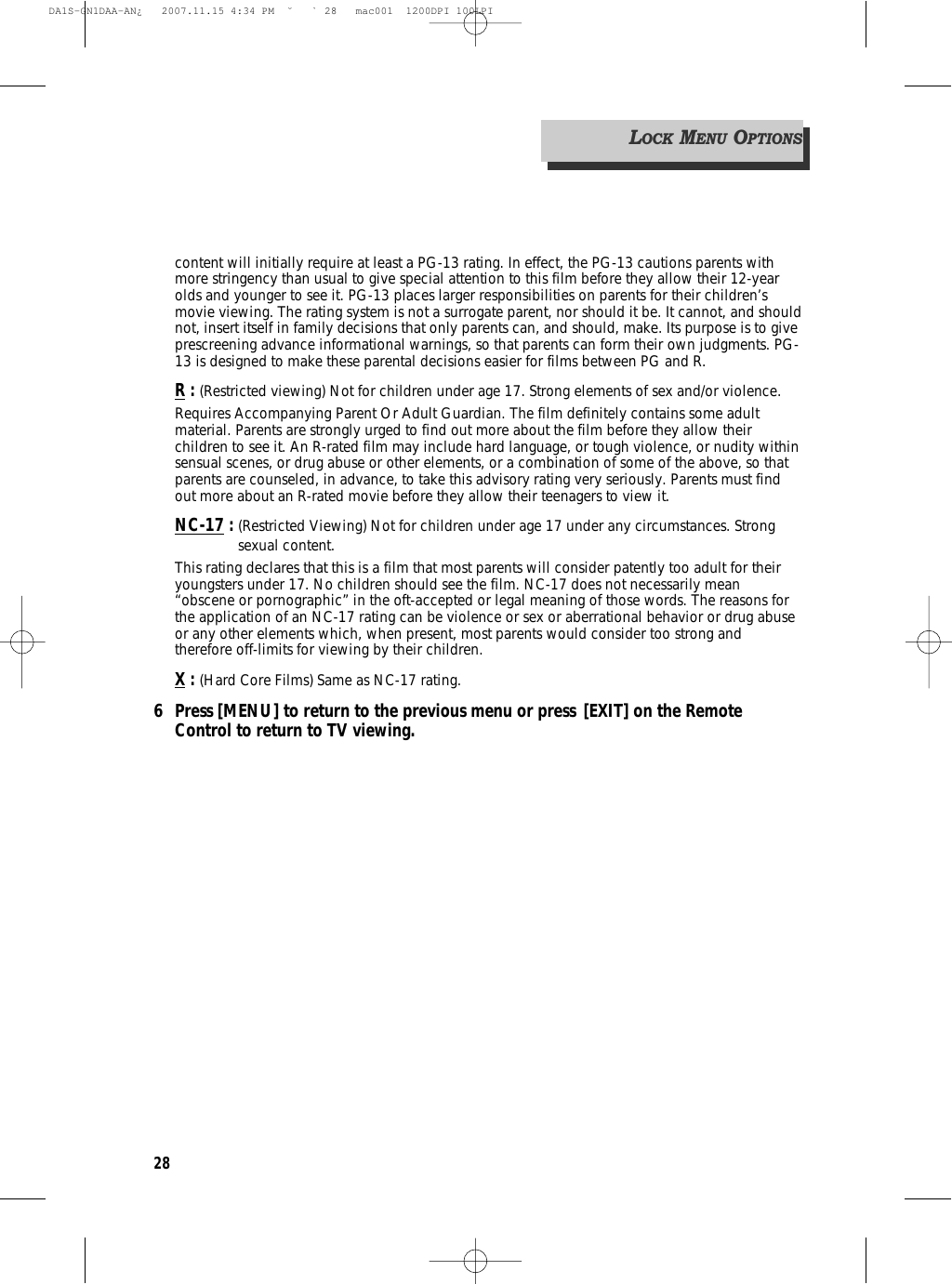 28content will initially require at least a PG-13 rating. In effect, the PG-13 cautions parents withmore stringency than usual to give special attention to this film before they allow their 12-yearolds and younger to see it. PG-13 places larger responsibilities on parents for their children’smovie viewing. The rating system is not a surrogate parent, nor should it be. It cannot, and shouldnot, insert itself in family decisions that only parents can, and should, make. Its purpose is to giveprescreening advance informational warnings, so that parents can form their own judgments. PG-13 is designed to make these parental decisions easier for films between PG and R.R: (Restricted viewing) Not for children under age 17. Strong elements of sex and/or violence.Requires Accompanying Parent Or Adult Guardian. The film definitely contains some adultmaterial. Parents are strongly urged to find out more about the film before they allow theirchildren to see it. An R-rated film may include hard language, or tough violence, or nudity withinsensual scenes, or drug abuse or other elements, or a combination of some of the above, so thatparents are counseled, in advance, to take this advisory rating very seriously. Parents must findout more about an R-rated movie before they allow their teenagers to view it.NC-17 : (Restricted Viewing) Not for children under age 17 under any circumstances. Strongsexual content.This rating declares that this is a film that most parents will consider patently too adult for theiryoungsters under 17. No children should see the film. NC-17 does not necessarily mean“obscene or pornographic” in the oft-accepted or legal meaning of those words. The reasons forthe application of an NC-17 rating can be violence or sex or aberrational behavior or drug abuseor any other elements which, when present, most parents would consider too strong andtherefore off-limits for viewing by their children.X: (Hard Core Films) Same as NC-17 rating.6 Press [MENU] to return to the previous menu or press [EXIT] on the Remote Control to return to TV viewing.LOCKMENUOPTIONSDA1S-GN1DAA-AN¿   2007.11.15 4:34 PM  ˘ ` 28   mac001  1200DPI 100LPI