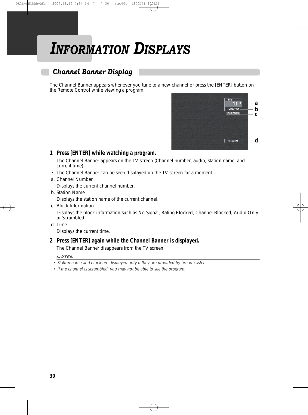 30The Channel Banner appears whenever you tune to a new channel or press the [ENTER] button onthe Remote Control while viewing a program.1 Press [ENTER] while watching a program.The Channel Banner appears on the TV screen (Channel number, audio, station name, andcurrent time).•  The Channel Banner can be seen displayed on the TV screen for a moment.a. Channel NumberDisplays the current channel number.b. Station NameDisplays the station name of the current channel.c. Block InformationDisplays the block information such as No Signal, Rating Blocked, Channel Blocked, Audio Onlyor Scrambled.d. TimeDisplays the current time.2 Press [ENTER] again while the Channel Banner is displayed.The Channel Banner disappears from the TV screen.Notes• Station name and clock are displayed only if they are provided by broad-caster.• If the channel is scrambled, you may not be able to see the program.Channel Banner DisplayINFORMATION DISPLAYSabcdDWE 1004CH BLOCKEDDA1S-GN1DAA-AN¿   2007.11.15 4:34 PM  ˘ ` 30   mac001  1200DPI 100LPI