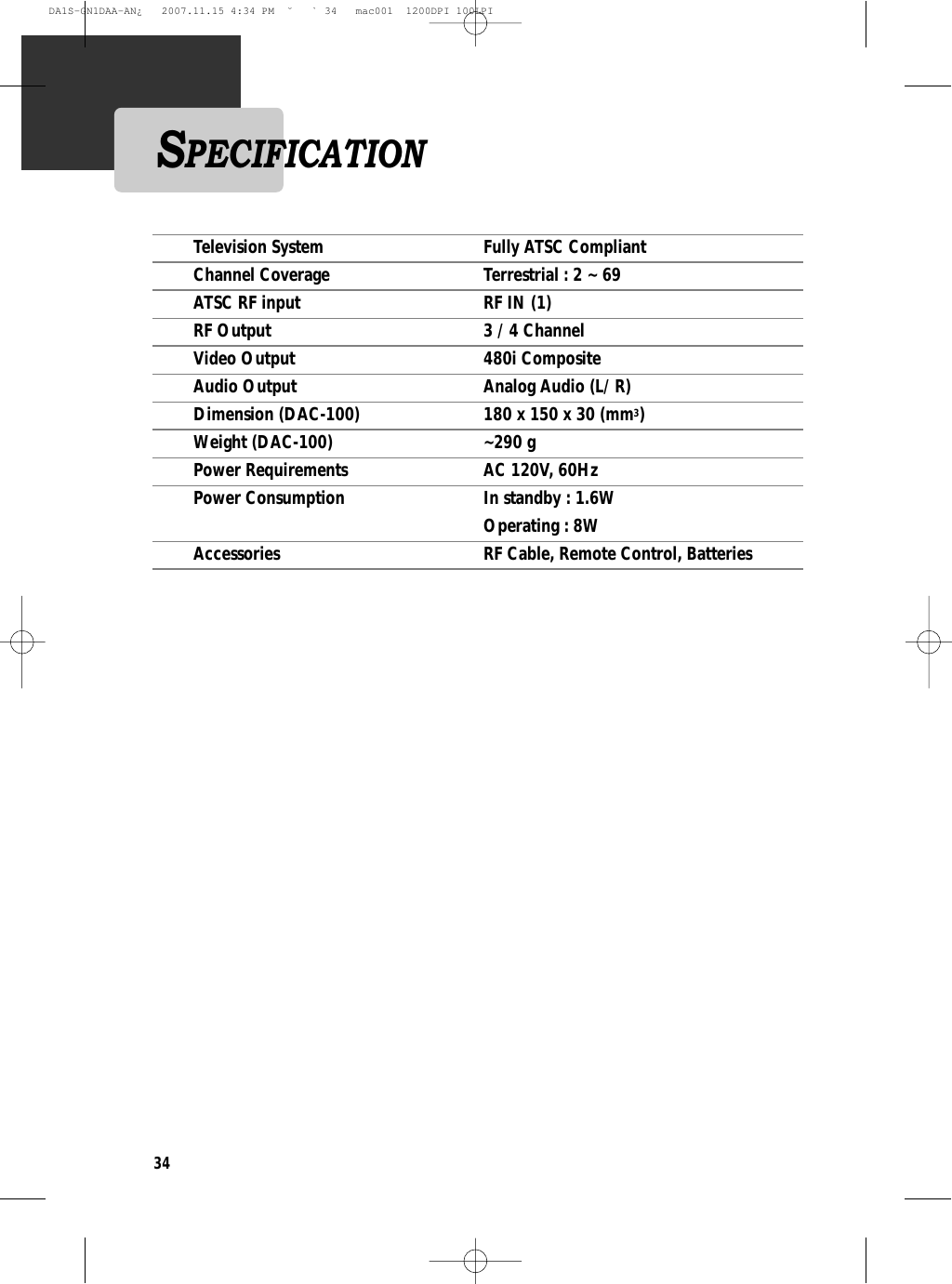 34Television System  Fully ATSC CompliantChannel Coverage  Terrestrial : 2 ~ 69ATSC RF input  RF IN (1)RF Output  3 / 4 ChannelVideo Output  480i CompositeAudio Output  Analog Audio (L/ R)Dimension (DAC-100) 180 x 150 x 30 (mm3)Weight (DAC-100) ~290 gPower Requirements  AC 120V, 60HzPower Consumption In standby : 1.6WOperating : 8WAccessories RF Cable, Remote Control, BatteriesSPECIFICATIONDA1S-GN1DAA-AN¿   2007.11.15 4:34 PM  ˘ ` 34   mac001  1200DPI 100LPI