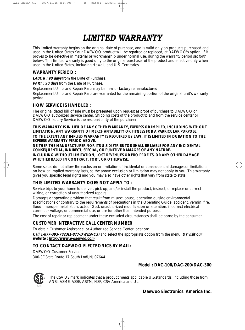 Model : DAC-100/DAC-200/DAC-300The CSA US mark indicates that a product meets applicable U.S.standards, including those fromANSI, ASME, ASSE, ASTM, NSF, CSA America and UL.Daewoo Electronics  America Inc.LIMITED WARRANTYThis limited warranty begins on the original date of purchase, and is valid only on products purchased andused in the United States.Your DAEWOO product will be repaired or replaced, at DAEWOO&apos;s option, if itproves to be defective in material or workmanship under normal use, during the warranty period set forthbelow. This limited warranty is good only to the original purchaser of the product and effective only whenused in the United States, including Hawaii, and U.S. Territories.WARRANTY PERIOD :LABOR : 90 daysfrom the Date of Purchase.PART : 90 daysfrom the Date of Purchase.Replacement Units and Repair Parts may be new or factory remanufactured.Replacement Units and Repair Parts are warranted for the remaining portion of the original unit&apos;s warrantyperiod.HOW SERVICE IS HANDLED :The original dated bill of sale must be presented upon request as proof of purchase to DAEWOO orDAEWOO authorized service center. Shipping costs of the product to and from the service center orDAEWOO factory Service is the responsibility of the purchaser.THIS WARRANTY IS IN LIEU OF ANY OTHER WARRANTY, EXPRESS OR IMPLIED, INCLUDING WITHOUTLIMITATION, ANY WARRANTY OF MERCHANTABILITY OR FITNESS FOR A PARRICULAR PURPOSE.TO THE EXTENT ANY IMPLIED WARRANTY IS REQUIRED BY LAW, IT IS LIMITED IN DURATION TO THEEXPRESS WARRANTY PERIOD ABOVE.NEITHER THE MANUFACTURER NOR ITS U.S DISTRIBUTOR SHALL BE LIABLE FOR ANY INCIDENTALCONSEQUENTIAL, INDIRECT, SPECIAL, OR PUNITIVE DAMAGES OF ANY NATURE.INCLUDING WITHOUT LIMITATION, LOST REVENUES OR PRO PROFITS, OR ANY OTHER DAMAGEWHETHER BASED IN CONTRACT, TORT, OR OTHERWISE.Some states do not allow the exclusion or limitation of incidental or consequential damages or limitationson how an implied warranty lasts, so the above exclusion or limitation may not apply to you. This warrantygives you specific legal rights and you may also have other rights that vary from state to state.THIS LIMITED WARRANTY DOES NOT APPLY TO :Service trips to your home to deliver, pick up, and/or install the product, instruct, or replace or correctwiring, or correction of unauthorized repairs.Damages or operating problem that result from misuse, abuse, operation outside environmentalspecifications or contrary to the requirements of precautions in the Operating Guide, accident, vermin, fire,flood, improper installation, acts of God, unauthorized modification or alteration, incorrect electricalcurrent or voltage, or commercial use, or use for other than intended purpose.The cost of repair or replacement under these excluded circumstances shall be borne by the consumer.CUSTOMER INTERACTIVE CALL CENTER NUMBERTo obtain Customer Assistance, or Authorized Service Center location:Call 1-877-393-7823(1-877-DWESVC3)and select the appropriate option from the menu. Or visit ourwebsite : http://www.e-daewoo.comTO CONTACT DAEWOO ELECTRONICS BY MAIL:DAEWOO Customer Service300-3E State Route 17 South Lodi,NJ 07644DA1S-GN1DAA-AN¿   2007.11.15 4:34 PM  ˘ ` 35   mac001  1200DPI 100LPI