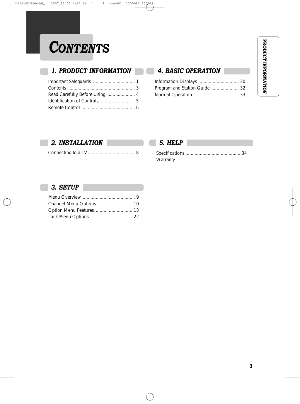 3PRODUCT INFORMATIONImportant Safeguards  ................................ 1Contents ................................................... 3Read Carefully Before Using ..................... 4Identification of Controls  .......................... 5 Remote Control  ........................................ 6Connecting to a TV.................................... 8Information Displays ............................... 30Program and Station Guide ..................... 32Normal Operation  .................................. 334. BASIC OPERATION 2. INSTALLATIONMenu Overview ........................................ 9Channel Menu Options  .......................... 10Option Menu Features ............................ 13Lock Menu Options ................................ 22Specifications ......................................... 34Warranty3. SETUP5. HELP1. PRODUCT INFORMATIONCONTENTSDA1S-GN1DAA-AN¿   2007.11.15 4:34 PM  ˘ ` 3   mac001  1200DPI 100LPI