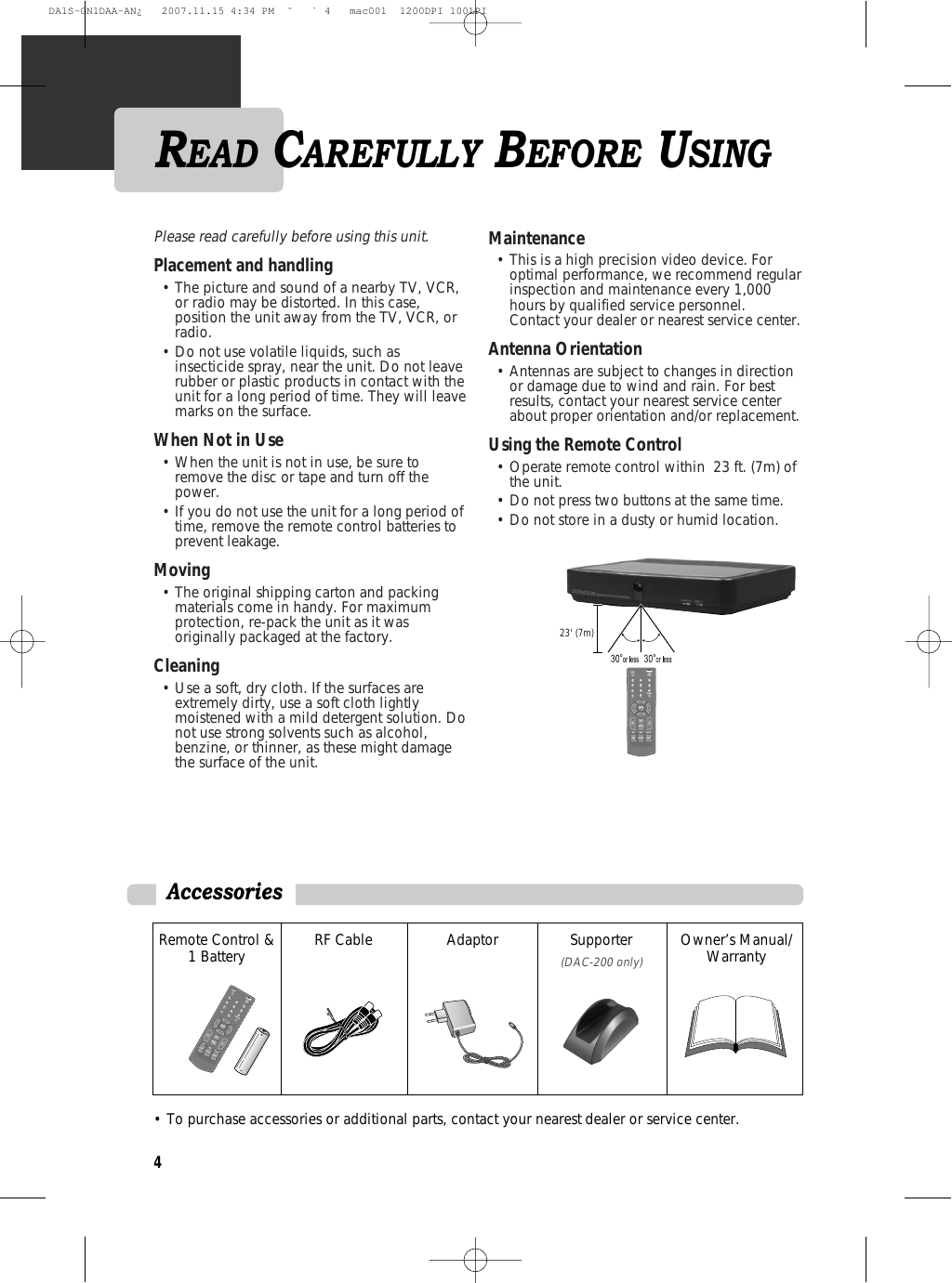 Please read carefully before using this unit. Placement and handling                    • The picture and sound of a nearby TV, VCR,or radio may be distorted. In this case,position the unit away from the TV, VCR, orradio.• Do not use volatile liquids, such asinsecticide spray, near the unit. Do not leaverubber or plastic products in contact with theunit for a long period of time. They will leavemarks on the surface.When Not in Use                                         • When the unit is not in use, be sure toremove the disc or tape and turn off thepower. • If you do not use the unit for a long period oftime, remove the remote control batteries toprevent leakage. Moving                                                         • The original shipping carton and packingmaterials come in handy. For maximumprotection, re-pack the unit as it wasoriginally packaged at the factory. Cleaning                                                       • Use a soft, dry cloth. If the surfaces areextremely dirty, use a soft cloth lightlymoistened with a mild detergent solution. Donot use strong solvents such as alcohol,benzine, or thinner, as these might damagethe surface of the unit. Maintenance                                                • This is a high precision video device. Foroptimal performance, we recommend regularinspection and maintenance every 1,000hours by qualified service personnel.Contact your dealer or nearest service center.Antenna Orientation                                    • Antennas are subject to changes in directionor damage due to wind and rain. For bestresults, contact your nearest service centerabout proper orientation and/or replacement.Using the Remote Control                            • Operate remote control within  23 ft. (7m) ofthe unit. • Do not press two buttons at the same time. • Do not store in a dusty or humid location.MUTEPRE-CH123456789-0POWERENTEREXITMENUVOLEPGINFOCH-LISTAUDIOCAPTIONASPECTCH23&apos; (7m)Accessories Remote Control &amp;1 Battery RF Cable Adaptor Supporter (DAC-200 only)Owner’s Manual/Warranty • To purchase accessories or additional parts, contact your nearest dealer or service center.MUTEPRE-CH123456789-0POWERENTEREXITMENUVOLEPGINFOCH-LISTAUDIOCAPTIONASPECTCH4READ CAREFULLY BEFORE USINGDA1S-GN1DAA-AN¿   2007.11.15 4:34 PM  ˘ ` 4   mac001  1200DPI 100LPI
