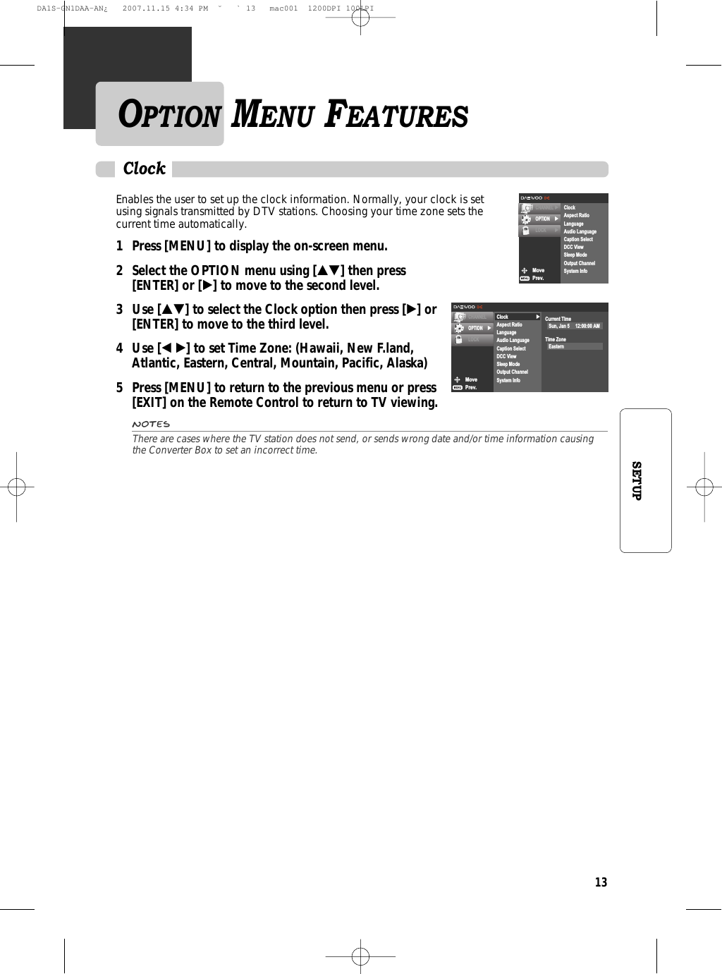 13SETUPEnables the user to set up the clock information. Normally, your clock is setusing signals transmitted by DTV stations. Choosing your time zone sets thecurrent time automatically. 1 Press [MENU] to display the on-screen menu.2 Select the OPTION menu using […†] then press [ENTER] or [√] to move to the second level.3 Use […†] to select the Clock option then press [√] or[ENTER] to move to the third level.4 Use [œ √] to set Time Zone: (Hawaii, New F.land,Atlantic, Eastern, Central, Mountain, Pacific, Alaska)5  Press [MENU] to return to the previous menu or press [EXIT] on the Remote Control to return to TV viewing.NotesThere are cases where the TV station does not send, or sends wrong date and/or time information causingthe Converter Box to set an incorrect time.ClockMovePrev.CHANNELOPTION √LOCK√ClockAspect RatioLanguageAudio LanguageCaption SelectDCC ViewSleep ModeOutput ChannelSystem InfoCurrent TImeSun, Jan 5     12:00:00 AMTime ZoneEasternMovePrev.CHANNEL √OPTION √LOCK √ClockAspect RatioLanguageAudio LanguageCaption SelectDCC ViewSleep ModeOutput ChannelSystem InfoOPTION MENU FEATURESDA1S-GN1DAA-AN¿   2007.11.15 4:34 PM  ˘ ` 13   mac001  1200DPI 100LPI