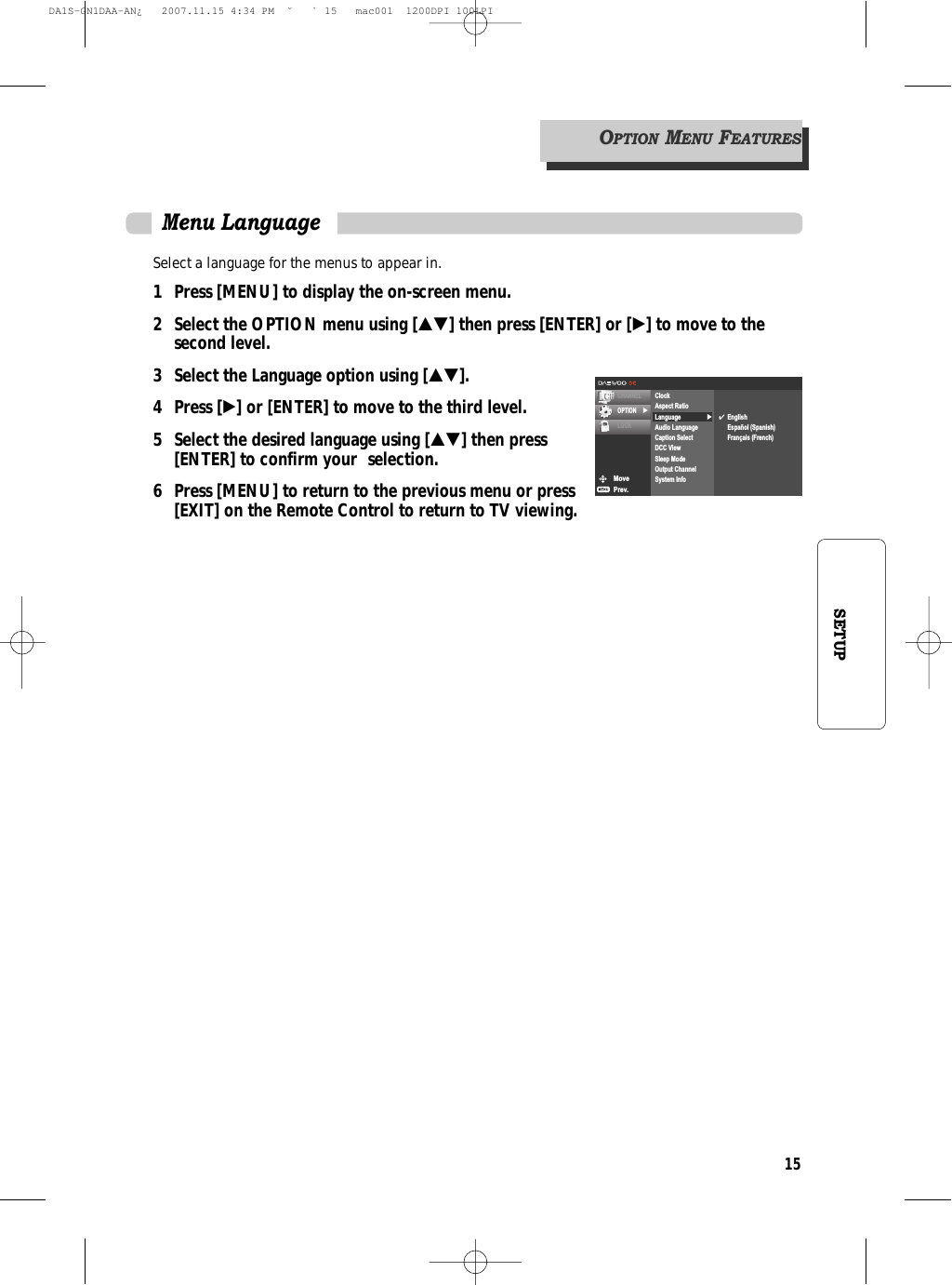 15SETUPSelect a language for the menus to appear in.1 Press [MENU] to display the on-screen menu.2 Select the OPTION menu using […†] then press [ENTER] or [√] to move to the second level.3 Select the Language option using […†].4 Press [√] or [ENTER] to move to the third level.5  Select the desired language using […†] then press [ENTER] to confirm your  selection.6 Press [MENU] to return to the previous menu or press [EXIT] on the Remote Control to return to TV viewing.Menu LanguageMovePrev.CHANNELOPTION √LOCK√ClockAspect RatioLanguageAudio LanguageCaption SelectDCC ViewSleep ModeOutput ChannelSystem Info✔EnglishEspañol (Spanish)Français (French)OPTIONMENUFEATURESDA1S-GN1DAA-AN¿   2007.11.15 4:34 PM  ˘ ` 15   mac001  1200DPI 100LPI