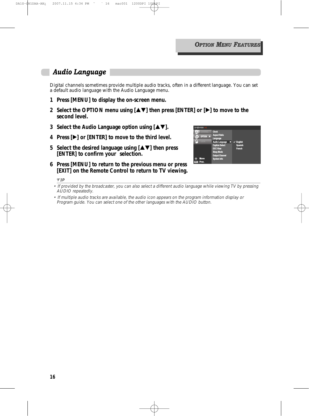 16OPTIONMENUFEATURESDigital channels sometimes provide multiple audio tracks, often in a different language. You can seta default audio language with the Audio Language menu.1 Press [MENU] to display the on-screen menu.2 Select the OPTION menu using […†] then press [ENTER] or [√] to move to the second level.3 Select the Audio Language option using […†].4 Press [√] or [ENTER] to move to the third level.5  Select the desired language using […†] then press [ENTER] to confirm your  selection.6 Press [MENU] to return to the previous menu or press [EXIT] on the Remote Control to return to TV viewing.TIP• If provided by the broadcaster, you can also select a different audio language while viewing TV by pressingAUDIO repeatedly.• If multiple audio tracks are available, the audio icon appears on the program information display orProgram guide. You can select one of the other languages with the AUDIO button.Audio LanguageMovePrev.CHANNELOPTION √LOCK √ClockAspect RatioLanguageAudio LanguageCaption SelectDCC ViewSleep ModeOutput ChannelSystem Info✔EnglishSpanishFrenchDA1S-GN1DAA-AN¿   2007.11.15 4:34 PM  ˘ ` 16   mac001  1200DPI 100LPI