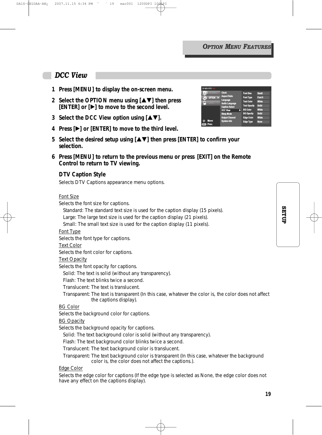 19SETUP1 Press [MENU] to display the on-screen menu.2 Select the OPTION menu using […†] then press [ENTER] or [√] to move to the second level.3 Select the DCC View option using […†].4 Press [√] or [ENTER] to move to the third level.5  Select the desired setup using […†] then press [ENTER] to confirm your selection.6 Press [MENU] to return to the previous menu or press [EXIT] on the Remote Control to return to TV viewing.DTV Caption StyleSelects DTV Captions appearance menu options.Font SizeSelects the font size for captions.Standard: The standard text size is used for the caption display (15 pixels).Large: The large text size is used for the caption display (21 pixels).Small: The small text size is used for the caption display (11 pixels).Font TypeSelects the font type for captions.Text ColorSelects the font color for captions.Text OpacitySelects the font opacity for captions.Solid: The text is solid (without any transparency).Flash: The text blinks twice a second.Translucent: The text is translucent.Transparent: The text is transparent (In this case, whatever the color is, the color does not affectthe captions display).BG ColorSelects the background color for captions.BG OpacitySelects the background opacity for captions.Solid: The text background color is solid (without any transparency).Flash: The text background color blinks twice a second.Translucent: The text background color is translucent.Transparent: The text background color is transparent (In this case, whatever the backgroundcolor is, the color does not affect the captions.).Edge ColorSelects the edge color for captions (If the edge type is selected as None, the edge color does nothave any effect on the captions display).DCC ViewMovePrev.CHANNELOPTION √LOCK√ClockAspect RatioLanguageAudio LanguageCaption SelectDCC ViewSleep ModeOutput ChannelSystem InfoFont Size SmallFont Type Font 0Text Color WhiteText Opacity SolidBG Color WhiteBG Opacity SolidEdge Color WhiteEdge Type NoneOPTIONMENUFEATURESDA1S-GN1DAA-AN¿   2007.11.15 4:34 PM  ˘ ` 19   mac001  1200DPI 100LPI