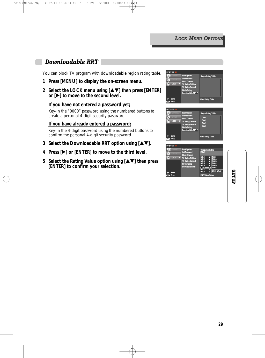 29SETUPYou can block TV program with downloadable region rating table.1 Press [MENU] to display the on-screen menu.2 Select the LOCK menu using […†] then press [ENTER]or [√] to move to the second level.If you have not entered a password yet;Key-in the “0000” password using the numbered buttons tocreate a personal 4-digit security password.If you have already entered a password;Key-in the 4-digit password using the numbered buttons toconfirm the personal 4-digit security password.3 Select the Downloadable RRT option using […†].4 Press [√] or [ENTER] to move to the third level.5  Select the Rating Value option using […†] then press[ENTER] to confirm your selection.MovePrev.CHANNELOPTIONLOCK √√Lock SystemSet PasswordBlock ChannelTV Rating-ChildrenTV Rating-GeneralMovie RatingDownloadable RRTRegion Rating TableClear Rating TableMovePrev.CHANNELOPTIONLOCK √√Lock SystemSet PasswordBlock ChannelTV Rating-ChildrenTV Rating-GeneralMovie RatingDownloadable RRTRegion Rating TableDim0DIm1Dim2Dim3Clear Rating TableDownloadable RRTMovePrev.CHANNELOPTIONLOCK √Lock SystemSet PasswordBlock ChannelTV Rating-ChildrenTV Rating-GeneralMovie RatingDownloadable RRTDOL1DOL2DOL3DOL4DOL5DOL6DOL7DOL8DOL9DOLADOLBDOLCDOLDDOLEBlock Off AllCategorical RatingDOL0ENTER Add/DeleteLOCKMENUOPTIONSDA1S-GN1DAA-AN¿   2007.11.15 4:34 PM  ˘ ` 29   mac001  1200DPI 100LPI