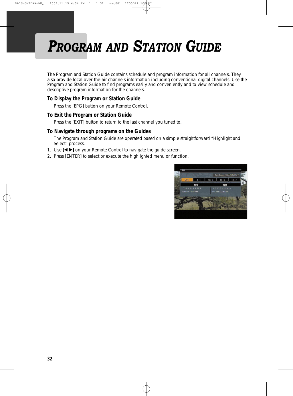 32The Program and Station Guide contains schedule and program information for all channels. Theyalso provide local over-the-air channels information including conventional digital channels. Use theProgram and Station Guide to find programs easily and conveniently and to view schedule anddescriptive program information for the channels.To Display the Program or Station GuidePress the [EPG] button on your Remote Control.To Exit the Program or Station GuidePress the [EXIT] button to return to the last channel you tuned to.To Navigate through programs on the GuidesThe Program and Station Guide are operated based on a simple straightforward “Highlight andSelect” process.1. Use [œ √]on your Remote Control to navigate the guide screen.2.  Press [ENTER] to select or execute the highlighted menu or function.PROGRAM AND STATION GUIDEDA1S-GN1DAA-AN¿   2007.11.15 4:34 PM  ˘ ` 32   mac001  1200DPI 100LPI