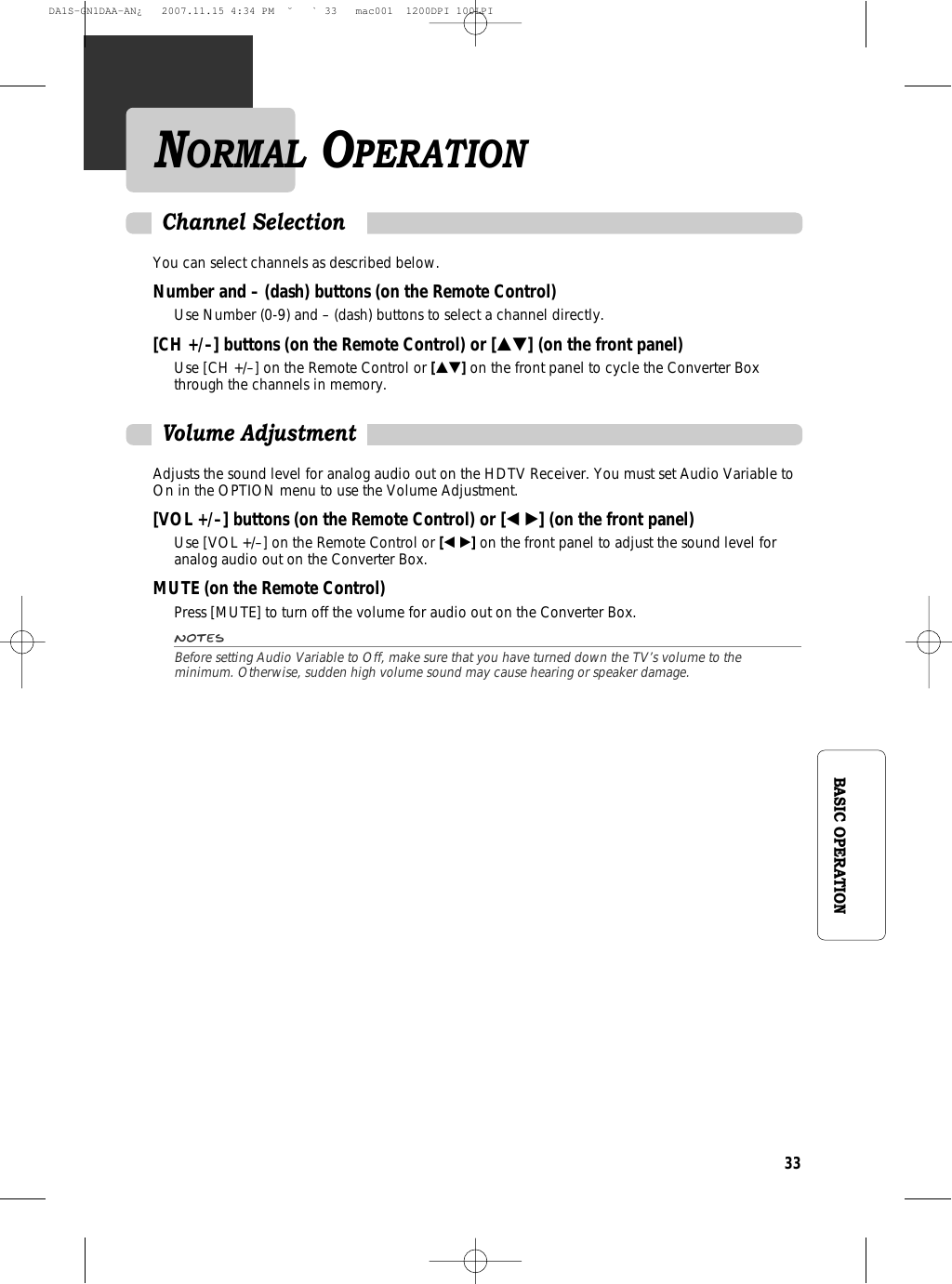 33BASIC OPERATIONNORMAL OPERATIONYou can select channels as described below.Number and – (dash) buttons (on the Remote Control)Use Number (0-9) and – (dash) buttons to select a channel directly.[CH +/–] buttons (on the Remote Control) or […†] (on the front panel)Use [CH +/–] on the Remote Control or […†]on the front panel to cycle the Converter Boxthrough the channels in memory.Channel SelectionAdjusts the sound level for analog audio out on the HDTV Receiver. You must set Audio Variable toOn in the OPTION menu to use the Volume Adjustment.[VOL +/–] buttons (on the Remote Control) or [œ √] (on the front panel)Use [VOL +/–] on the Remote Control or [œ √]on the front panel to adjust the sound level foranalog audio out on the Converter Box.MUTE (on the Remote Control)Press [MUTE] to turn off the volume for audio out on the Converter Box.NotesBefore setting Audio Variable to Off, make sure that you have turned down the TV’s volume to theminimum. Otherwise, sudden high volume sound may cause hearing or speaker damage.Volume AdjustmentDA1S-GN1DAA-AN¿   2007.11.15 4:34 PM  ˘ ` 33   mac001  1200DPI 100LPI