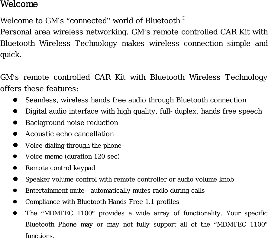 Welcome Welcome to GM’s “connected” world of Bluetooth ® Personal area wireless networking. GM’s remote controlled CAR Kit with Bluetooth  Wireless  Technology  makes  wireless  connection  simple  and quick.  GM’s  remote  controlled  CAR  Kit  with  Bluetooth  Wireless  Technology offers these features: z Seamless, wireless hands free audio through Bluetooth connection z Digital audio interface with high quality, full-duplex, hands free speech z Background noise reduction  z Acoustic echo cancellation  z Voice dialing through the phone z Voice memo (duration 120 sec) z Remote control keypad z Speaker volume control with remote controller or audio volume knob z Entertainment mute- automatically mutes radio during calls z Compliance with Bluetooth Hands Free 1.1 profiles z The  “MDMTEC  1100” provides a wide array of functionality. Your specific Bluetooth Phone may or may not fully support all of the “MDMTEC  1100” functions.               