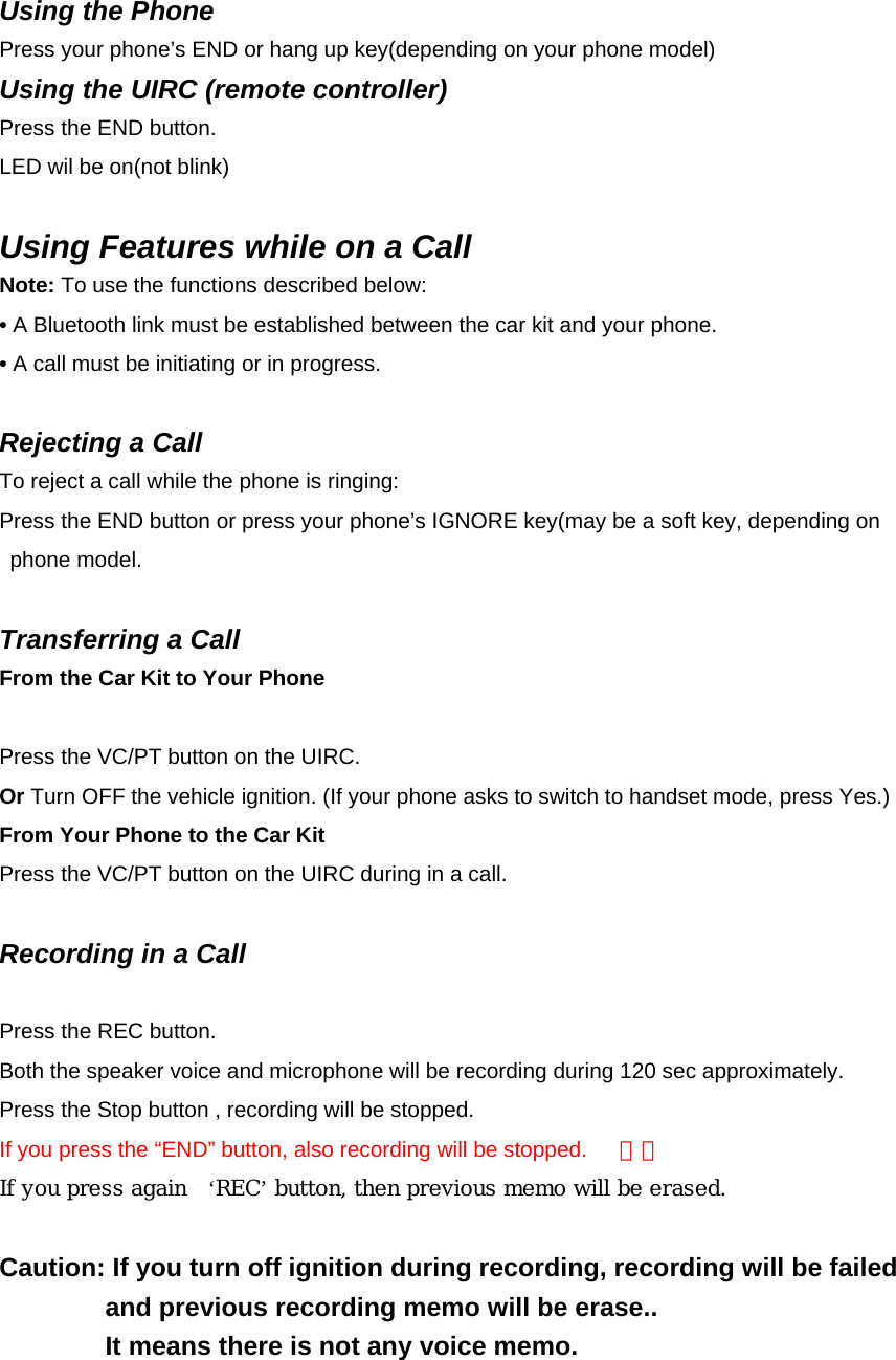 Using the Phone Press your phone’s END or hang up key(depending on your phone model) Using the UIRC (remote controller) Press the END button. LED wil be on(not blink)  Using Features while on a Call Note: To use the functions described below: • A Bluetooth link must be established between the car kit and your phone. • A call must be initiating or in progress.  Rejecting a Call To reject a call while the phone is ringing: Press the END button or press your phone’s IGNORE key(may be a soft key, depending on   phone model.  Transferring a Call From the Car Kit to Your Phone Action Press the VC/PT button on the UIRC.   Or Turn OFF the vehicle ignition. (If your phone asks to switch to handset mode, press Yes.) From Your Phone to the Car Kit Press the VC/PT button on the UIRC during in a call.    Recording in a Call  Press the REC button.   Both the speaker voice and microphone will be recording during 120 sec approximately. Press the Stop button , recording will be stopped. If you press the “END” button, also recording will be stopped.      삭제  If you press again    ‘REC’ button, then previous memo will be erased.  Caution: If you turn off ignition during recording, recording will be failed   and previous recording memo will be erase..   It means there is not any voice memo.            