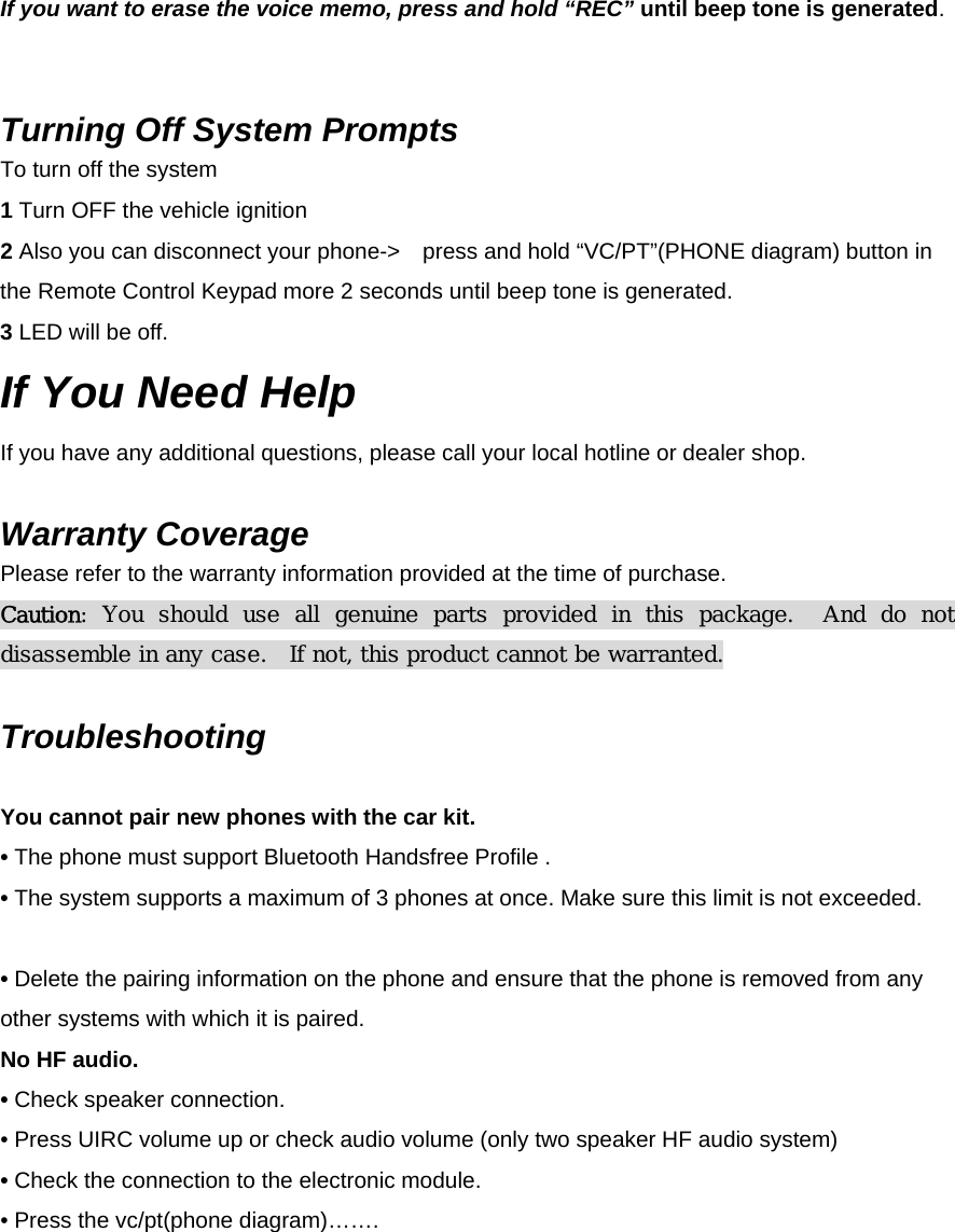 If you want to erase the voice memo, press and hold “REC” until beep tone is generated.    Turning Off System Prompts To turn off the system 1 Turn OFF the vehicle ignition   2 Also you can disconnect your phone-&gt;    press and hold “VC/PT”(PHONE diagram) button in the Remote Control Keypad more 2 seconds until beep tone is generated. 3 LED will be off. If You Need Help If you have any additional questions, please call your local hotline or dealer shop.  Warranty Coverage Please refer to the warranty information provided at the time of purchase. Caution:  You  should  use  all  genuine  parts  provided  in  this  package.    And  do  not disassemble in any case.  If not, this product cannot be warranted.  Troubleshooting Symptom Solution(s) You cannot pair new phones with the car kit. • The phone must support Bluetooth Handsfree Profile . • The system supports a maximum of 3 phones at once. Make sure this limit is not exceeded.     • Delete the pairing information on the phone and ensure that the phone is removed from any other systems with which it is paired. No HF audio. • Check speaker connection. • Press UIRC volume up or check audio volume (only two speaker HF audio system)  • Check the connection to the electronic module. • Press the vc/pt(phone diagram)…….       