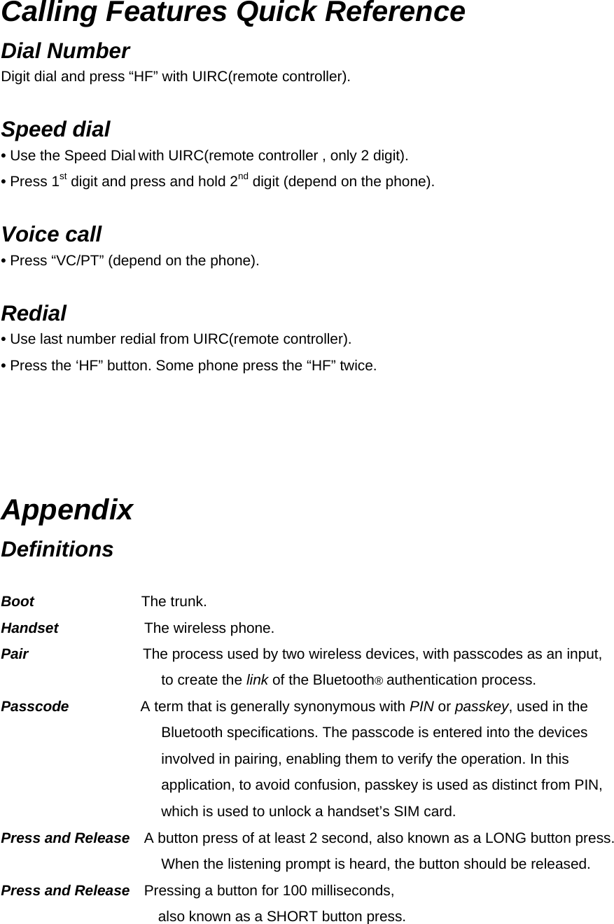 Calling Features Quick Reference Dial Number   Digit dial and press “HF” with UIRC(remote controller).  Speed dial   • Use the Speed Dial with UIRC(remote controller , only 2 digit). • Press 1st digit and press and hold 2nd digit (depend on the phone).  Voice call   • Press “VC/PT” (depend on the phone).   Redial  • Use last number redial from UIRC(remote controller).   • Press the ‘HF” button. Some phone press the “HF” twice.   Appendix Definitions Term Definition Boot               The trunk. Handset            The wireless phone. Pair                The process used by two wireless devices, with passcodes as an input, to create the link of the Bluetooth® authentication process. Passcode          A term that is generally synonymous with PIN or passkey, used in the Bluetooth specifications. The passcode is entered into the devices involved in pairing, enabling them to verify the operation. In this application, to avoid confusion, passkey is used as distinct from PIN, which is used to unlock a handset’s SIM card. Press and Release    A button press of at least 2 second, also known as a LONG button press. When the listening prompt is heard, the button should be released. Press and Release    Pressing a button for 100 milliseconds,   also known as a SHORT button press. 