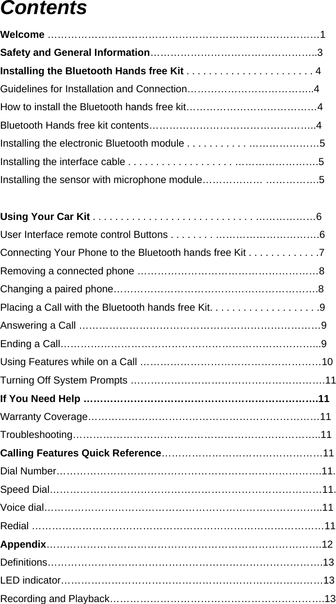 Contents Welcome ………………………………………………………………………1 Safety and General Information…………………………………………..3 Installing the Bluetooth Hands free Kit . . . . . . . . . . . . . . . . . . . . . . . 4 Guidelines for Installation and Connection………………………………..4 How to install the Bluetooth hands free kit…………………………………4 Bluetooth Hands free kit contents…………………………………………..4 Installing the electronic Bluetooth module . . . . . . . . . . . …………………5 Installing the interface cable . . . . . . . . . . . . . . . . . . . …………………….5 Installing the sensor with microphone module……………… …………….5  Using Your Car Kit . . . . . . . . . . . . . . . . . . . . . . . . . . . . . ………………6 User Interface remote control Buttons . . . . . . . . ………………………….6 Connecting Your Phone to the Bluetooth hands free Kit . . . . . . . . . . . . .7 Removing a connected phone ………………………………………………8 Changing a paired phone…………………………………………………….8 Placing a Call with the Bluetooth hands free Kit. . . . . . . . . . . . . . . . . . . .9 Answering a Call ………………………………………………………………9   Ending a Call…………………………………………………………………...9  Using Features while on a Call ………………………………………………10 Turning Off System Prompts ………………………………………………….11 If You Need Help …………………………………………………………….11 Warranty Coverage……………………………………………………………11 Troubleshooting………………………………………………………………..11  Calling Features Quick Reference…………………………………………11  Dial Number…………………………………………………………………….11.   Speed Dial………………………………………………………………………11.   Voice dial………………………………………………………………………..11 Redial ……………………………………………………………………………11 Appendix……………………………………………………………………….12 Definitions……………………………………………………………………….13 LED indicator……………………………………………………………………13 Recording and Playback……………………………………………………….13   