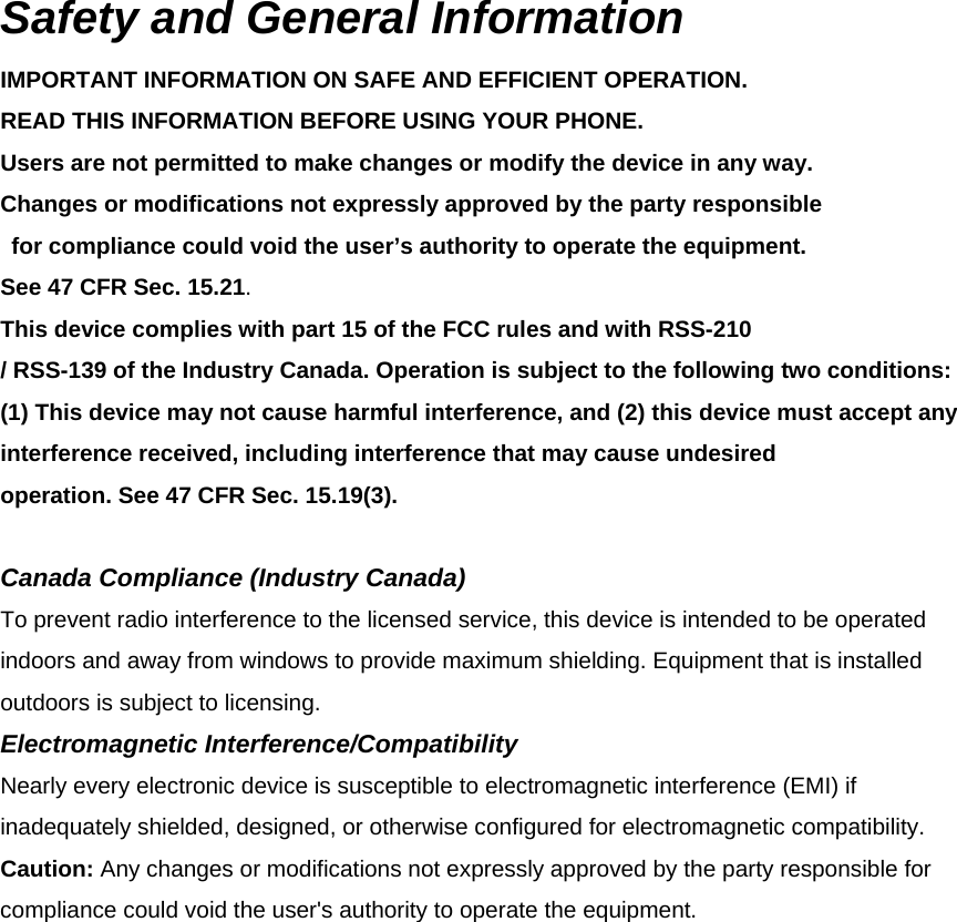Safety and General Information IMPORTANT INFORMATION ON SAFE AND EFFICIENT OPERATION. READ THIS INFORMATION BEFORE USING YOUR PHONE. Users are not permitted to make changes or modify the device in any way.   Changes or modifications not expressly approved by the party responsible   for compliance could void the user’s authority to operate the equipment.   See 47 CFR Sec. 15.21. This device complies with part 15 of the FCC rules and with RSS-210 / RSS-139 of the Industry Canada. Operation is subject to the following two conditions:   (1) This device may not cause harmful interference, and (2) this device must accept any interference received, including interference that may cause undesired operation. See 47 CFR Sec. 15.19(3).  Canada Compliance (Industry Canada) To prevent radio interference to the licensed service, this device is intended to be operated indoors and away from windows to provide maximum shielding. Equipment that is installed outdoors is subject to licensing. Electromagnetic Interference/Compatibility Nearly every electronic device is susceptible to electromagnetic interference (EMI) if inadequately shielded, designed, or otherwise configured for electromagnetic compatibility. Caution: Any changes or modifications not expressly approved by the party responsible for compliance could void the user&apos;s authority to operate the equipment. 