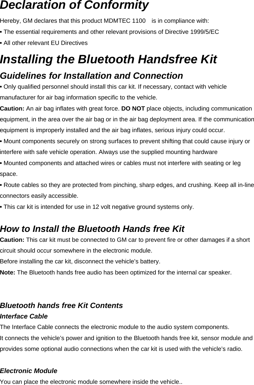 Declaration of Conformity Hereby, GM declares that this product MDMTEC 1100    is in compliance with: • The essential requirements and other relevant provisions of Directive 1999/5/EC • All other relevant EU Directives Installing the Bluetooth Handsfree Kit Guidelines for Installation and Connection • Only qualified personnel should install this car kit. If necessary, contact with vehicle manufacturer for air bag information specific to the vehicle. Caution: An air bag inflates with great force. DO NOT place objects, including communication equipment, in the area over the air bag or in the air bag deployment area. If the communication equipment is improperly installed and the air bag inflates, serious injury could occur. • Mount components securely on strong surfaces to prevent shifting that could cause injury or interfere with safe vehicle operation. Always use the supplied mounting hardware • Mounted components and attached wires or cables must not interfere with seating or leg space. • Route cables so they are protected from pinching, sharp edges, and crushing. Keep all in-line connectors easily accessible. • This car kit is intended for use in 12 volt negative ground systems only.    How to Install the Bluetooth Hands free Kit Caution: This car kit must be connected to GM car to prevent fire or other damages if a short circuit should occur somewhere in the electronic module.   Before installing the car kit, disconnect the vehicle’s battery. Note: The Bluetooth hands free audio has been optimized for the internal car speaker.     Bluetooth hands free Kit Contents Interface Cable The Interface Cable connects the electronic module to the audio system components.   It connects the vehicle’s power and ignition to the Bluetooth hands free kit, sensor module and provides some optional audio connections when the car kit is used with the vehicle’s radio.  Electronic Module You can place the electronic module somewhere inside the vehicle.. 