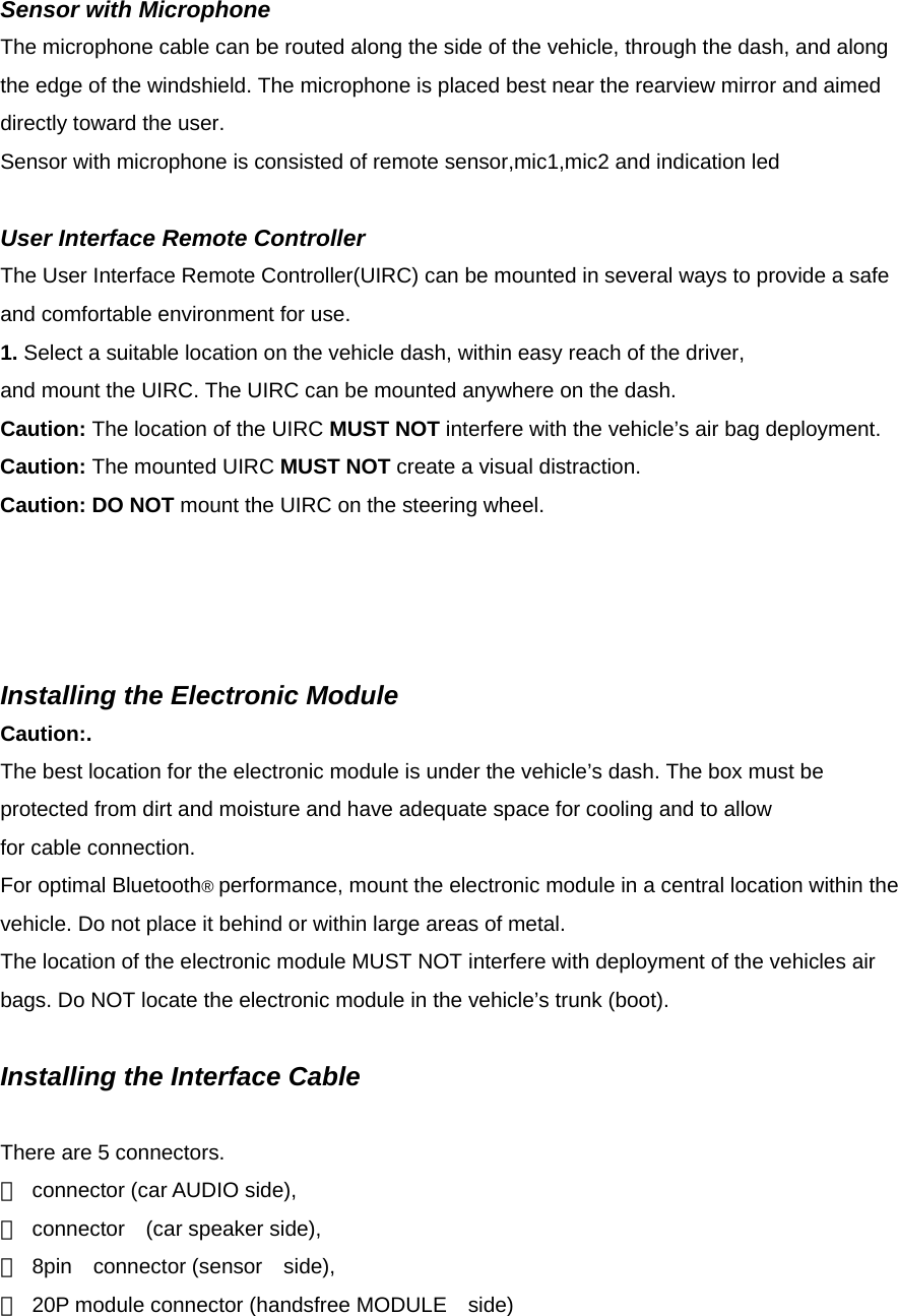  Sensor with Microphone The microphone cable can be routed along the side of the vehicle, through the dash, and along the edge of the windshield. The microphone is placed best near the rearview mirror and aimed directly toward the user. Sensor with microphone is consisted of remote sensor,mic1,mic2 and indication led  User Interface Remote Controller The User Interface Remote Controller(UIRC) can be mounted in several ways to provide a safe and comfortable environment for use. 1. Select a suitable location on the vehicle dash, within easy reach of the driver, and mount the UIRC. The UIRC can be mounted anywhere on the dash. Caution: The location of the UIRC MUST NOT interfere with the vehicle’s air bag deployment. Caution: The mounted UIRC MUST NOT create a visual distraction. Caution: DO NOT mount the UIRC on the steering wheel.     Installing the Electronic Module Caution:. The best location for the electronic module is under the vehicle’s dash. The box must be protected from dirt and moisture and have adequate space for cooling and to allow for cable connection. For optimal Bluetooth® performance, mount the electronic module in a central location within the vehicle. Do not place it behind or within large areas of metal. The location of the electronic module MUST NOT interfere with deployment of the vehicles air bags. Do NOT locate the electronic module in the vehicle’s trunk (boot).  Installing the Interface Cable  There are 5 connectors. ＊  connector (car AUDIO side), ＊ connector  (car speaker side), ＊ 8pin  connector (sensor  side), ＊  20P module connector (handsfree MODULE    side) 