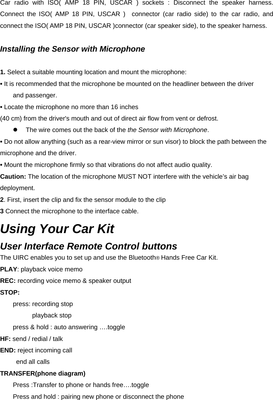  Car radio with ISO( AMP 18 PIN, USCAR ) sockets : Disconnect the speaker harness.  Connect the ISO( AMP 18 PIN, USCAR )  connector (car radio side) to the car radio, and connect the ISO( AMP 18 PIN, USCAR )connector (car speaker side), to the speaker harness.      Installing the Sensor with Microphone  1. Select a suitable mounting location and mount the microphone: • It is recommended that the microphone be mounted on the headliner between the driver   and passenger. • Locate the microphone no more than 16 inches (40 cm) from the driver&apos;s mouth and out of direct air flow from vent or defrost. z  The wire comes out the back of the the Sensor with Microphone. • Do not allow anything (such as a rear-view mirror or sun visor) to block the path between the microphone and the driver. • Mount the microphone firmly so that vibrations do not affect audio quality. Caution: The location of the microphone MUST NOT interfere with the vehicle’s air bag deployment. 2. First, insert the clip and fix the sensor module to the clip 3 Connect the microphone to the interface cable. Using Your Car Kit User Interface Remote Control buttons The UIRC enables you to set up and use the Bluetooth® Hands Free Car Kit. PLAY: playback voice memo REC: recording voice memo &amp; speaker output STOP:      press: recording stop           playback stop         press &amp; hold : auto answering ….toggle HF: send / redial / talk END: reject incoming call      end all calls    TRANSFER(phone diagram)         Press :Transfer to phone or hands free….toggle         Press and hold : pairing new phone or disconnect the phone 