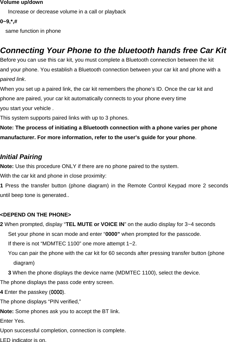 Volume up/down       Increase or decrease volume in a call or playback 0~9,*,#      same function in phone  Connecting Your Phone to the bluetooth hands free Car Kit Before you can use this car kit, you must complete a Bluetooth connection between the kit   and your phone. You establish a Bluetooth connection between your car kit and phone with a paired link. When you set up a paired link, the car kit remembers the phone’s ID. Once the car kit and phone are paired, your car kit automatically connects to your phone every time you start your vehicle . This system supports paired links with up to 3 phones.   Note: The process of initiating a Bluetooth connection with a phone varies per phone manufacturer. For more information, refer to the user’s guide for your phone.  Initial Pairing Note: Use this procedure ONLY if there are no phone paired to the system. With the car kit and phone in close proximity: 1 Press the transfer button (phone diagram) in the Remote Control Keypad more 2 seconds until beep tone is generated..  &lt;DEPEND ON THE PHONE&gt; 2 When prompted, display “TEL MUTE or VOICE IN” on the audio display for 3~4 seconds   Set your phone in scan mode and enter “0000” when prompted for the passcode. If there is not “MDMTEC 1100” one more attempt 1~2. You can pair the phone with the car kit for 60 seconds after pressing transfer button (phone diagram)  3 When the phone displays the device name (MDMTEC 1100), select the device. The phone displays the pass code entry screen. 4 Enter the passkey (0000). The phone displays “PIN verified,”   Note: Some phones ask you to accept the BT link. Enter Yes. Upon successful completion, connection is complete. LED indicator is on. 