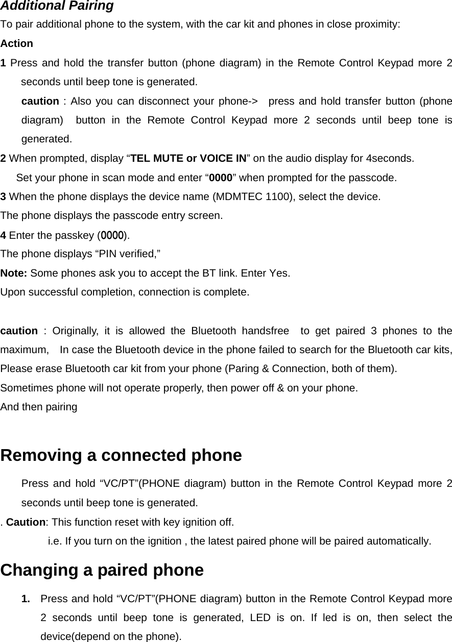  Additional Pairing To pair additional phone to the system, with the car kit and phones in close proximity: Action 1 Press and hold the transfer button (phone diagram) in the Remote Control Keypad more 2 seconds until beep tone is generated.   caution : Also you can disconnect your phone-&gt;  press and hold transfer button (phone diagram)  button in the Remote Control Keypad more 2 seconds until beep tone is generated. 2 When prompted, display “TEL MUTE or VOICE IN” on the audio display for 4seconds. Set your phone in scan mode and enter “0000” when prompted for the passcode. 3 When the phone displays the device name (MDMTEC 1100), select the device. The phone displays the passcode entry screen. 4 Enter the passkey (0000). The phone displays “PIN verified,”   Note: Some phones ask you to accept the BT link. Enter Yes. Upon successful completion, connection is complete.  caution : Originally, it is allowed the Bluetooth handsfree  to get paired 3 phones to the maximum,    In case the Bluetooth device in the phone failed to search for the Bluetooth car kits, Please erase Bluetooth car kit from your phone (Paring &amp; Connection, both of them). Sometimes phone will not operate properly, then power off &amp; on your phone.   And then pairing    Removing a connected phone   Press and hold “VC/PT”(PHONE diagram) button in the Remote Control Keypad more 2 seconds until beep tone is generated. . Caution: This function reset with key ignition off.   i.e. If you turn on the ignition , the latest paired phone will be paired automatically. Changing a paired phone 1.  Press and hold “VC/PT”(PHONE diagram) button in the Remote Control Keypad more 2 seconds until beep tone is generated, LED is on. If led is on, then select the device(depend on the phone).  